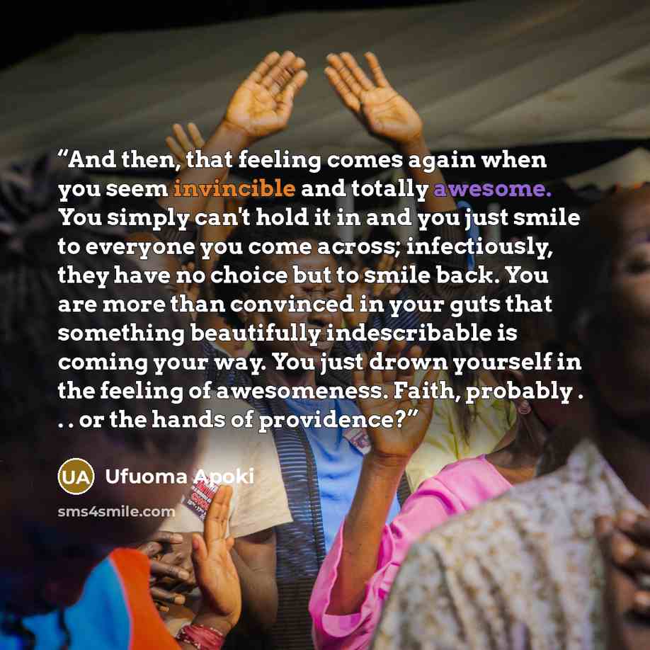 “And then, that feeling comes again when you seem invincible and totally awesome. You simply can't hold it in and you just smile to everyone you come across; infectiously, they have no choice but to smile back. You are more than convinced in your guts that something beautifully indescribable is…” quote by Ufuoma Apoki