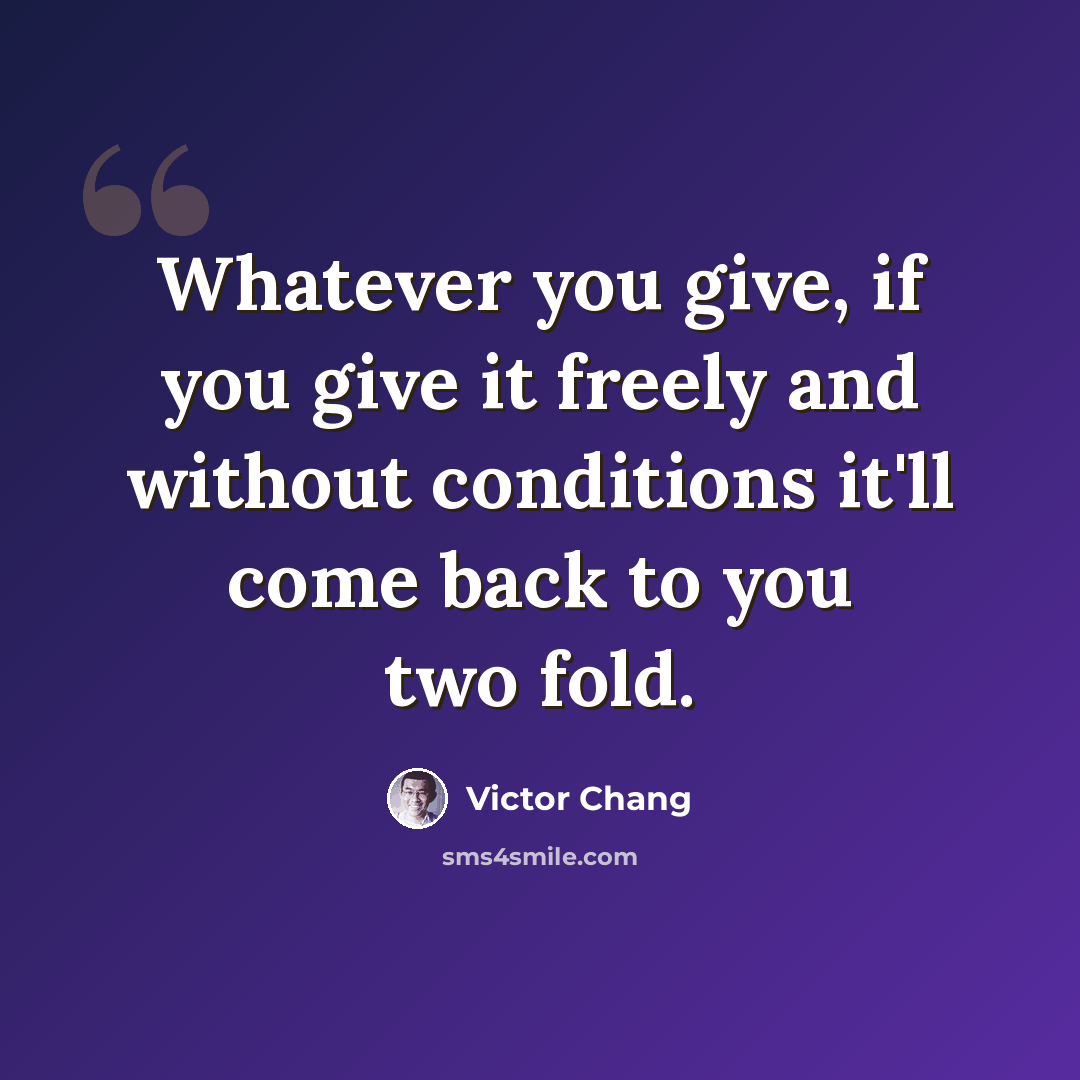 “Whatever you give, if you give it freely and without conditions it'll come back to you two fold.” quote by Victor Chang