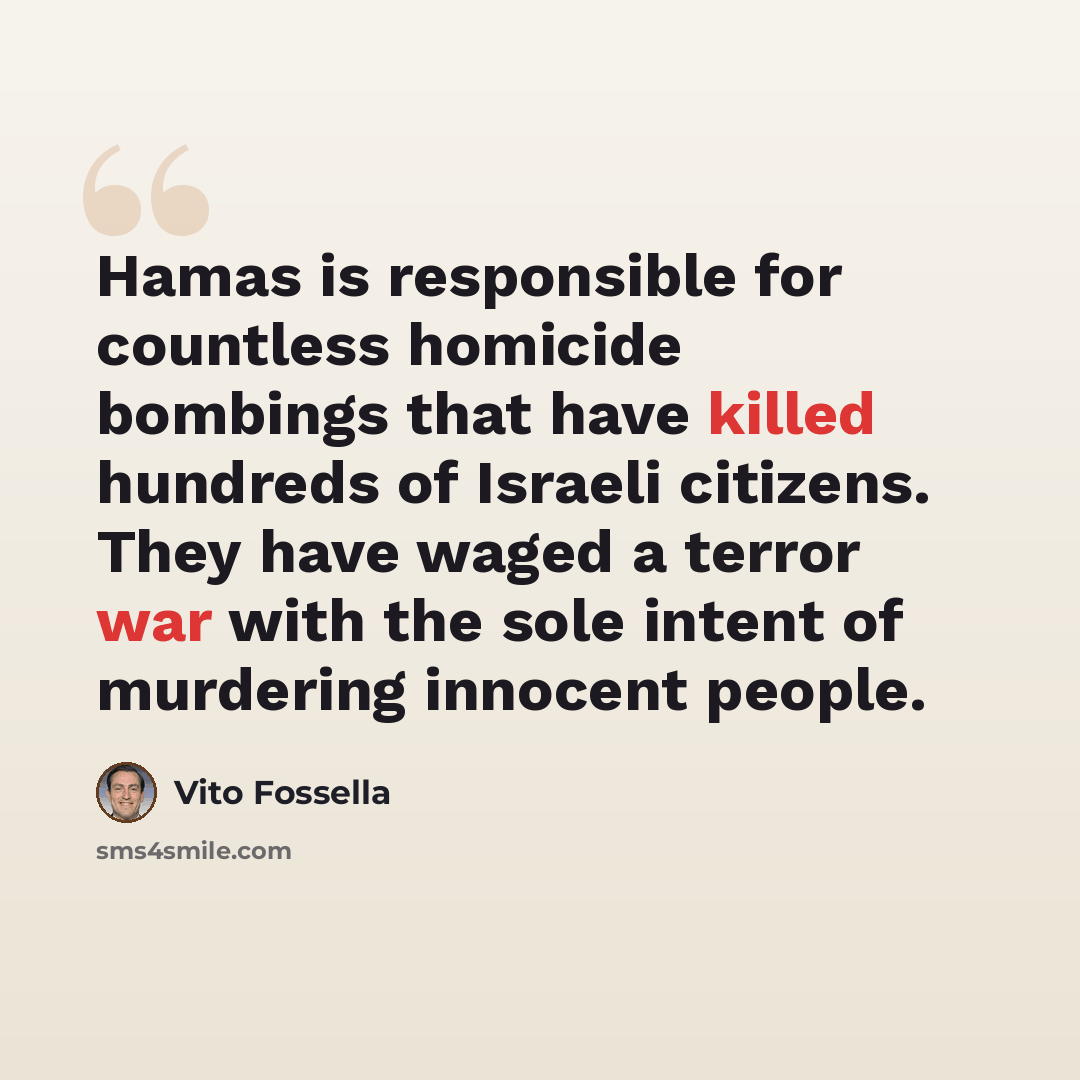 “Hamas is responsible for countless homicide bombings that have killed hundreds of Israeli citizens. They have waged a terror war with the sole intent of murdering innocent people.” quote by Vito Fossella