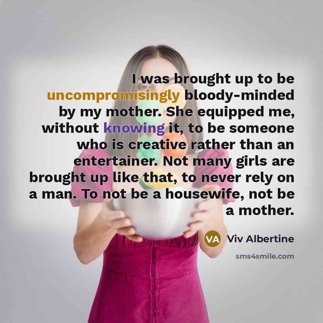 “I was brought up to be uncompromisingly bloody-minded by my mother. She equipped me, without knowing it, to be someone who is creative rather than an entertainer. Not many girls are brought up like that, to never rely on a man. To not be a housewife, not be a mother.” quote by Viv Albertine
