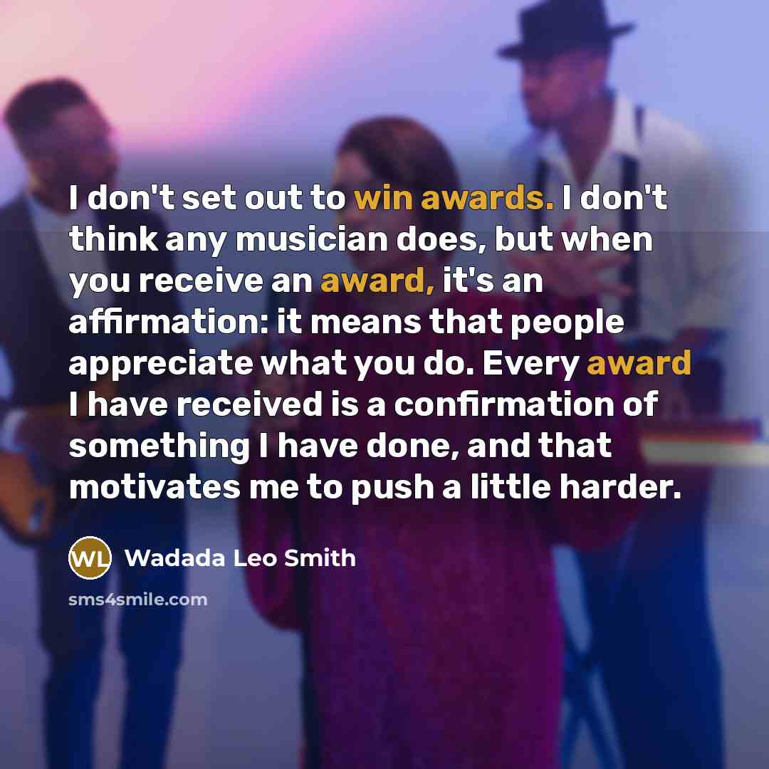 “I don't set out to win awards. I don't think any musician does, but when you receive an award, it's an affirmation: it means that people appreciate what you do. Every award I have received is a confirmation of something I have done, and that motivates me to push a little harder.” quote by Wadada Leo Smith