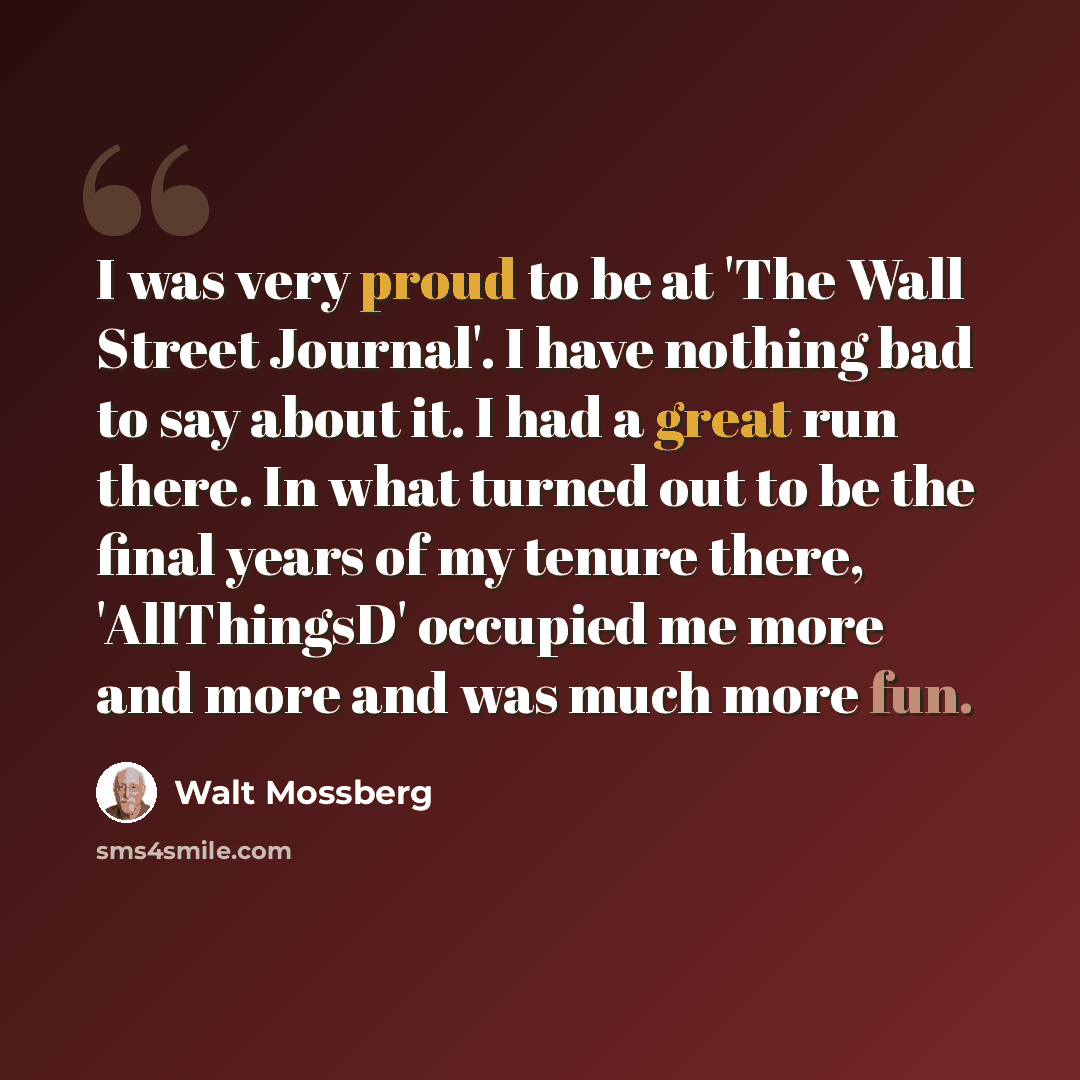 “I was very proud to be at 'The Wall Street Journal'. I have nothing bad to say about it. I had a great run there. In what turned out to be the final years of my tenure there, 'AllThingsD' occupied me more and more and was much more fun.” quote by Walt Mossberg
