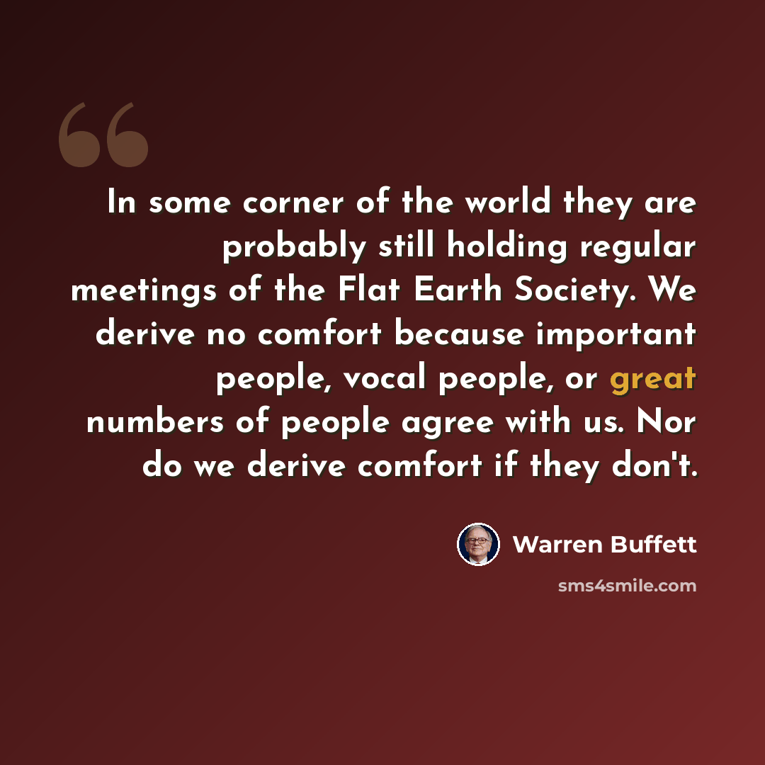 “In some corner of the world they are probably still holding regular meetings of the Flat Earth Society. We derive no comfort because important people, vocal people, or great numbers of people agree with us. Nor do we derive comfort if they don't.” quote by Warren Buffett