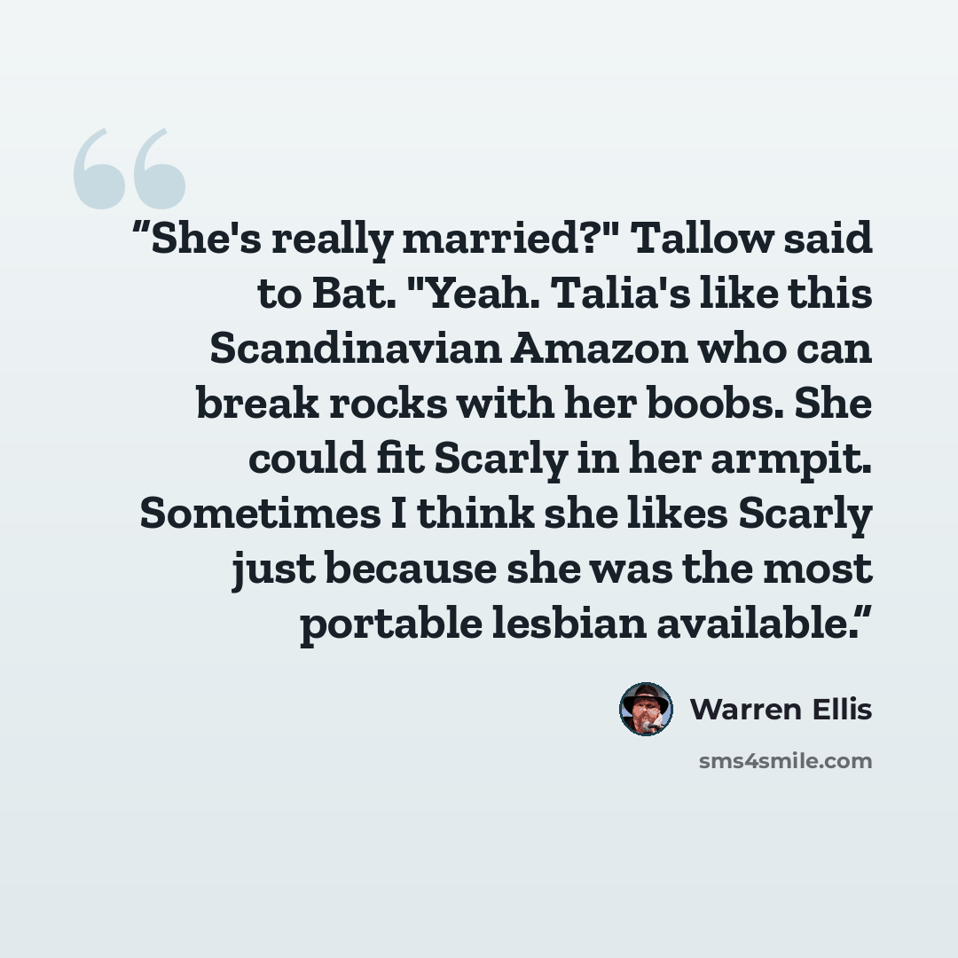 “She's really married?" Tallow said to Bat. "Yeah. Talia's like this Scandinavian Amazon who can break rocks with her boobs. She could fit Scarly in her armpit. Sometimes I think she likes Scarly just because she was the most portable lesbian available.” quote by Warren Ellis