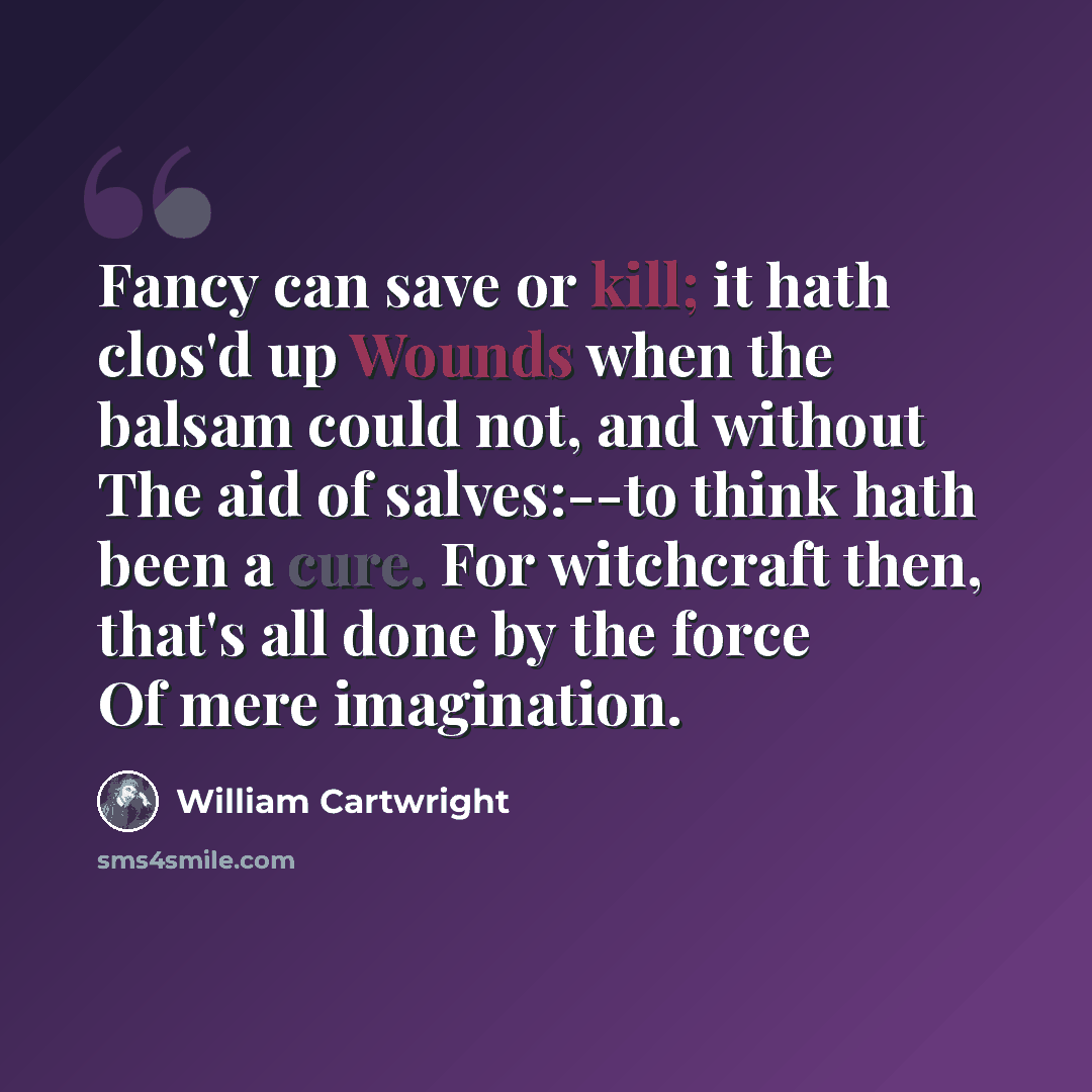 “Fancy can save or kill; it hath clos'd up Wounds when the balsam could not, and without The aid of salves:--to think hath been a cure. For witchcraft then, that's all done by the force Of mere imagination.” quote by William Cartwright