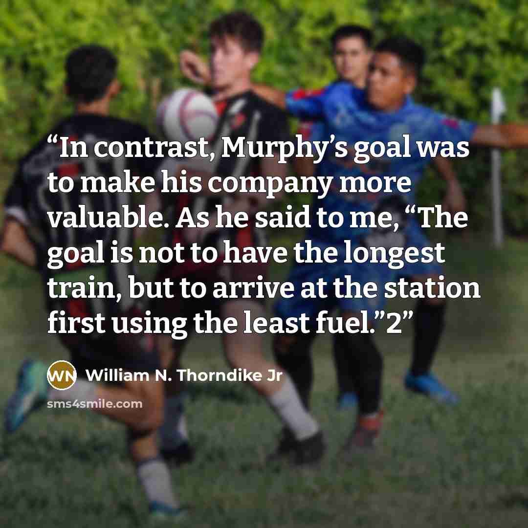 “In contrast, Murphy’s goal was to make his company more valuable. As he said to me, “The goal is not to have the longest train, but to arrive at the station first using the least fuel.”2” quote by William N. Thorndike Jr