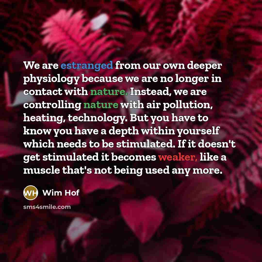 “We are estranged from our own deeper physiology because we are no longer in contact with nature. Instead, we are controlling nature with air pollution, heating, technology. But you have to know you have a depth within yourself which needs to be stimulated. If it doesn't get stimulated it becomes…” quote by Wim Hof