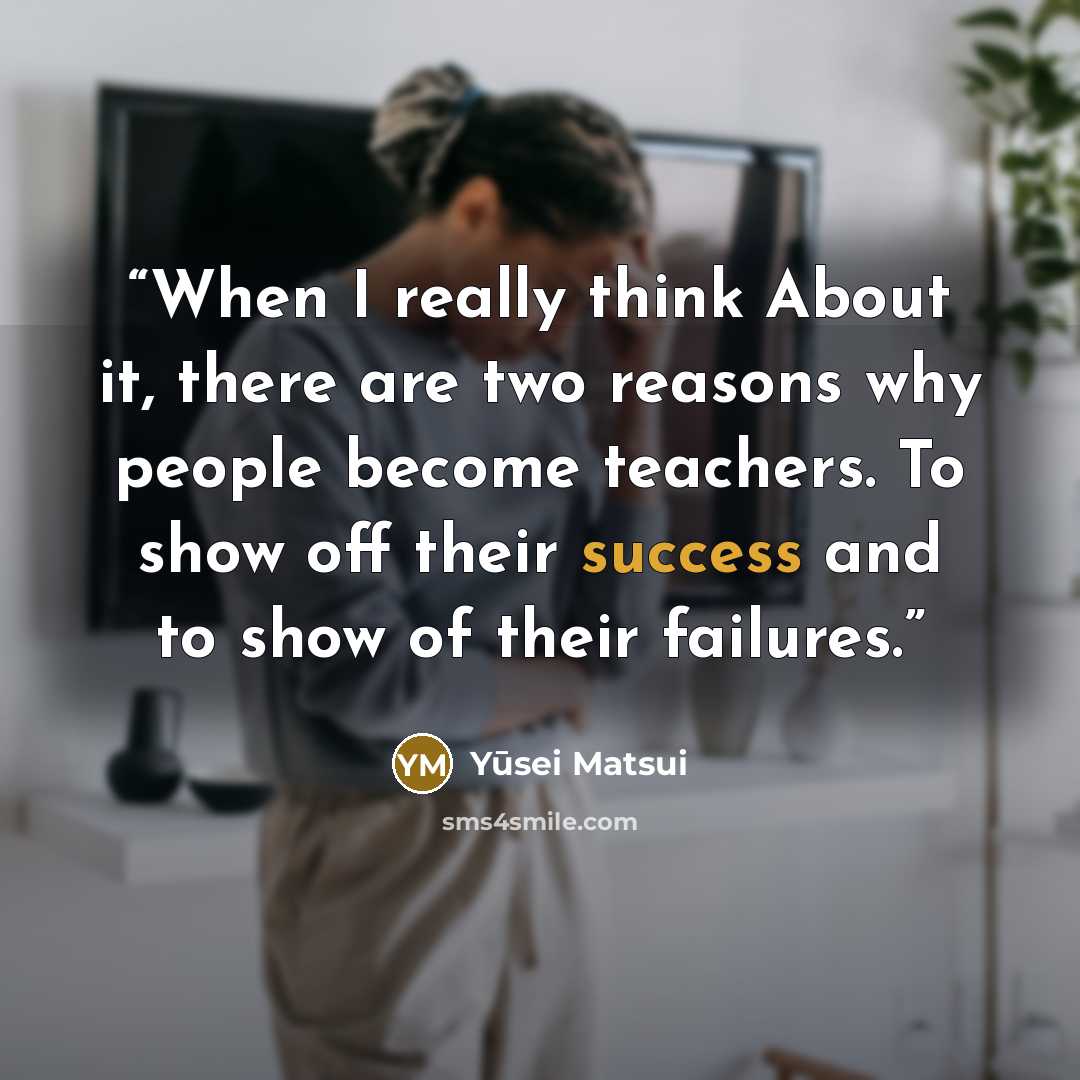 “When I really think About it, there are two reasons why people become teachers. To show off their success and to show of their failures.” quote by Yūsei Matsui
