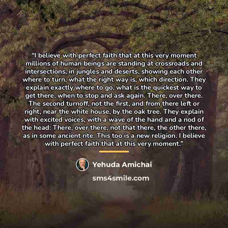 “I believe with perfect faith that at this very moment millions of human beings are standing at crossroads and intersections, in jungles and deserts, showing each other where to turn, what the right way is, which direction. They explain exactly where to go, what is the quickest way to get there…” quote by Yehuda Amichai