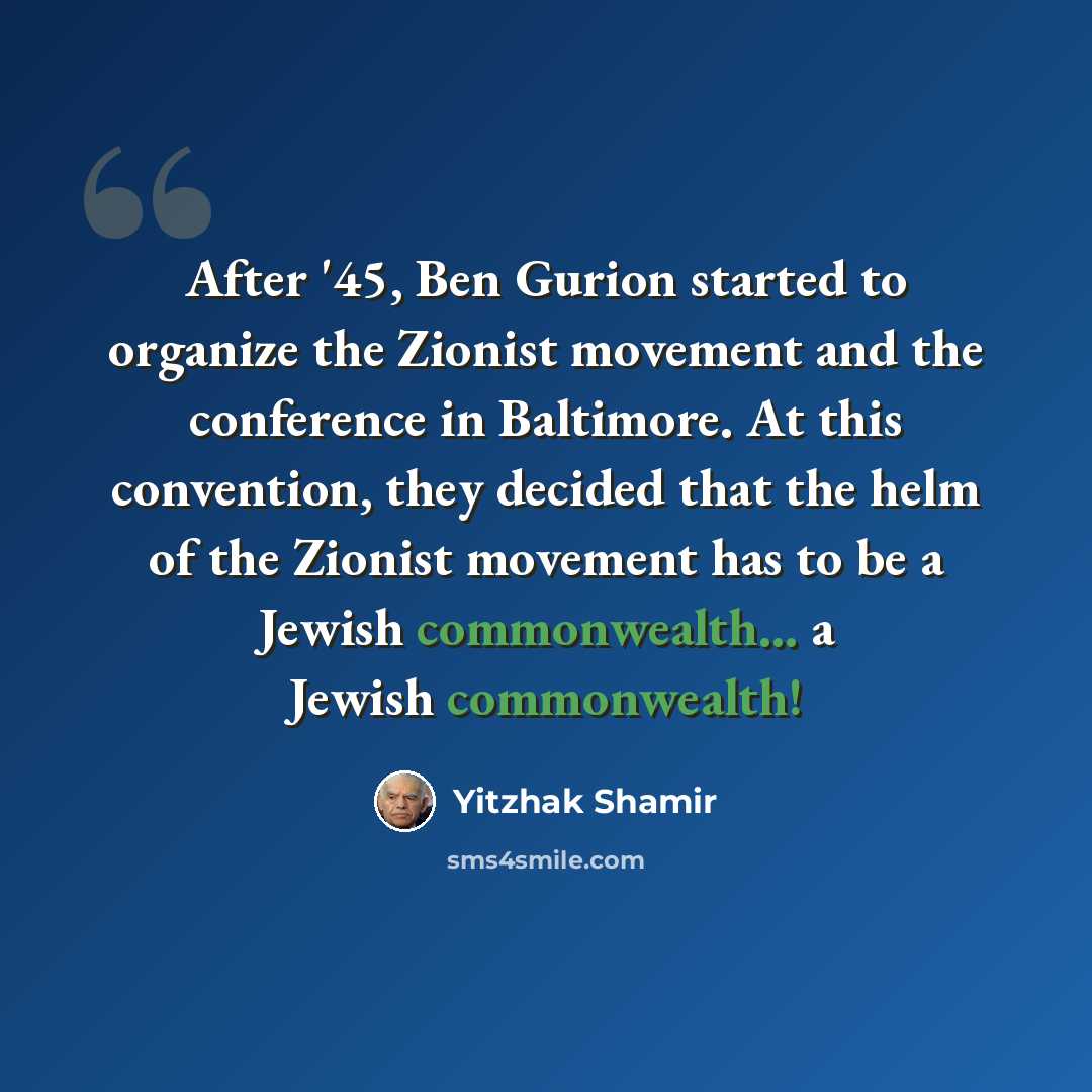 “After '45, Ben Gurion started to organize the Zionist movement and the conference in Baltimore. At this convention, they decided that the helm of the Zionist movement has to be a Jewish commonwealth... a Jewish commonwealth!” quote by Yitzhak Shamir