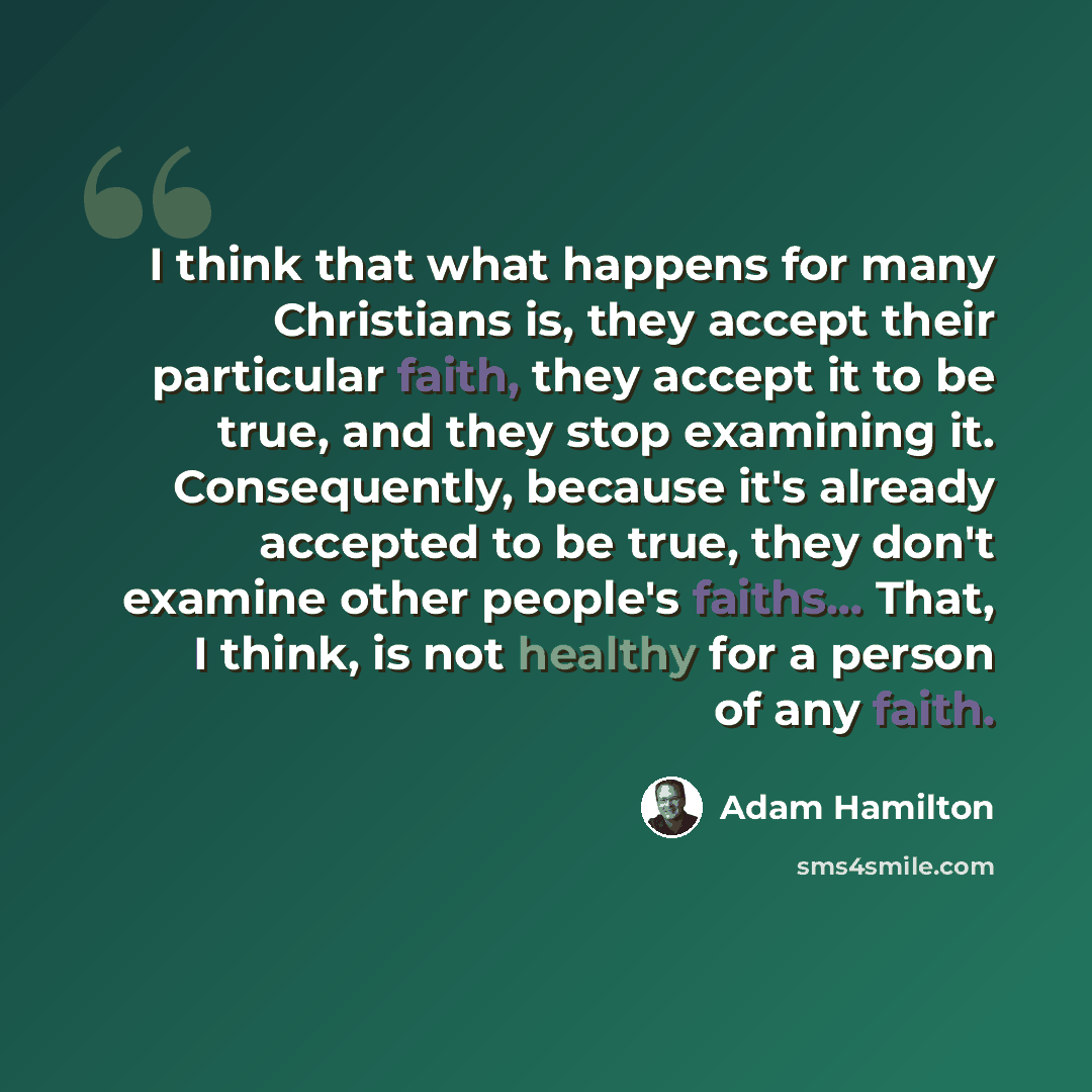 “I think that what happens for many Christians is, they accept their particular faith, they accept it to be true, and they stop examining it. Consequently, because it's already accepted to be true, they don't examine other people's faiths... That, I think, is not healthy for a person of any faith.” quote by Adam Hamilton
