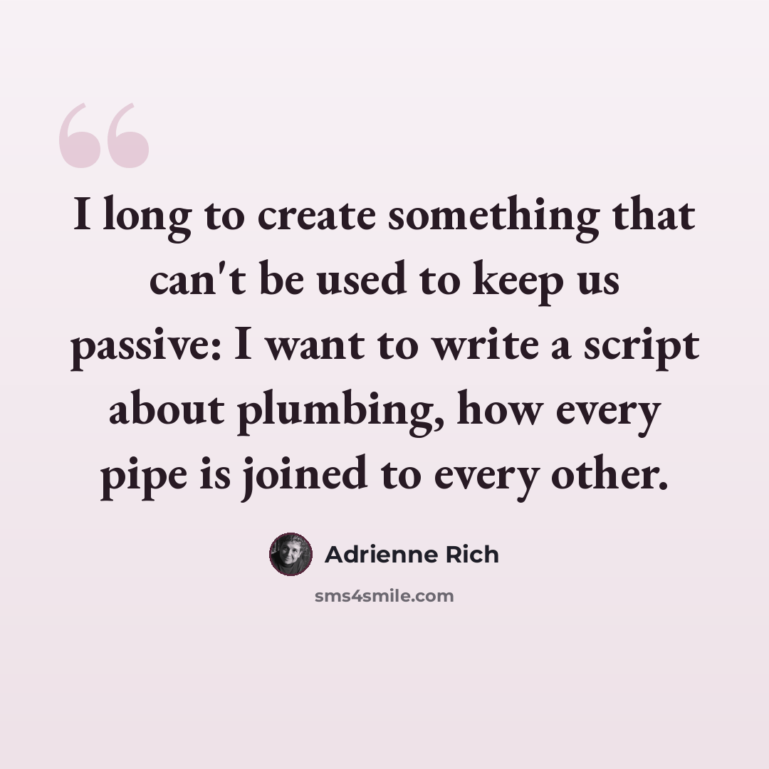 “I long to create something that can't be used to keep us passive: I want to write a script about plumbing, how every pipe is joined to every other.” quote by Adrienne Rich