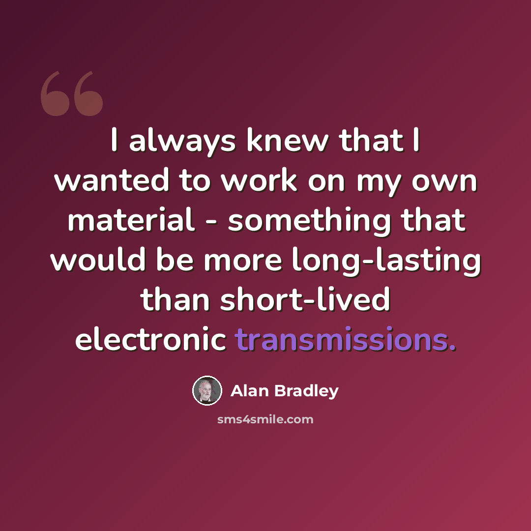 “I always knew that I wanted to work on my own material - something that would be more long-lasting than short-lived electronic transmissions.” quote by Alan Bradley