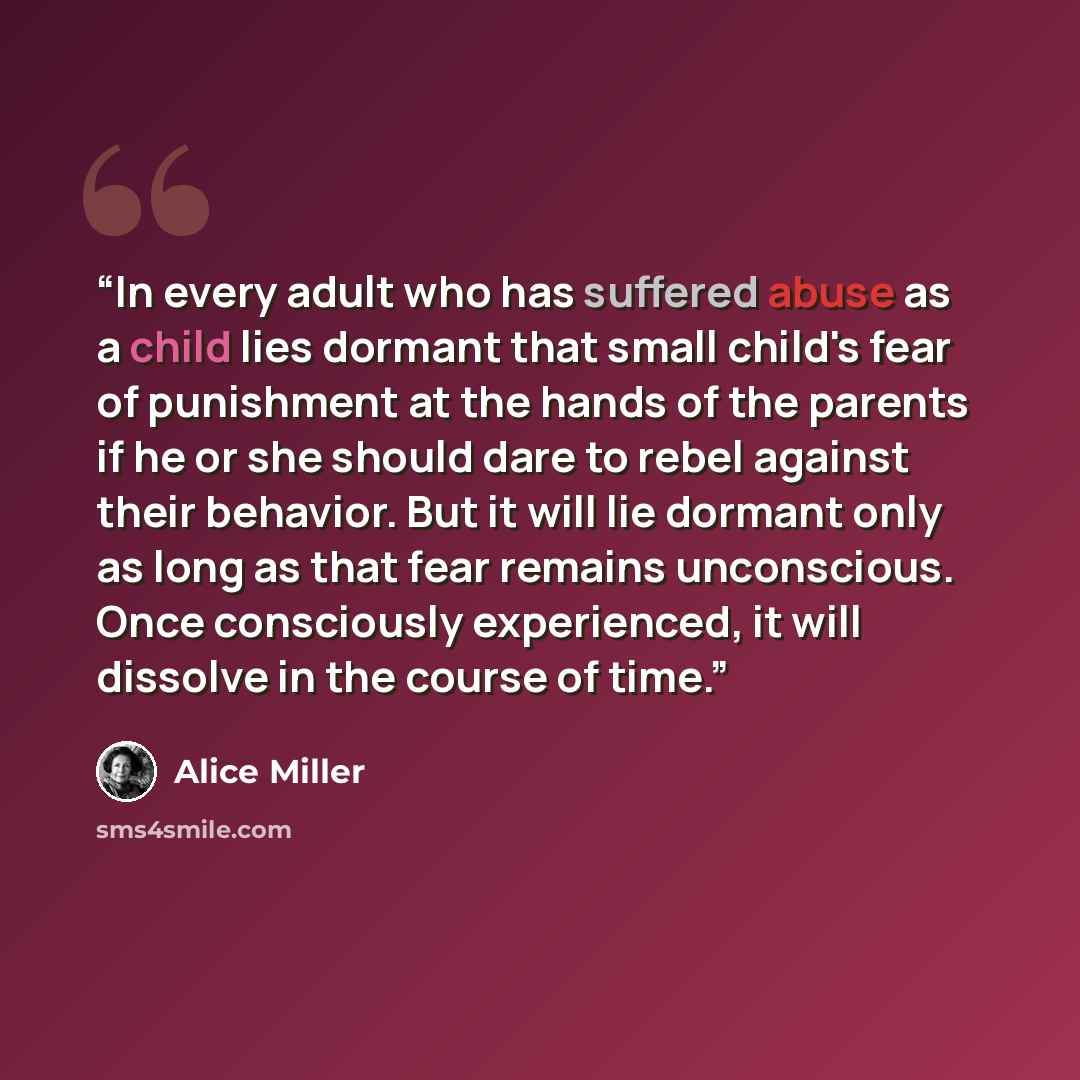 “In every adult who has suffered abuse as a child lies dormant that small child's fear of punishment at the hands of the parents if he or she should dare to rebel against their behavior. But it will lie dormant only as long as that fear remains unconscious. Once consciously experienced, it will…” quote by Alice Miller