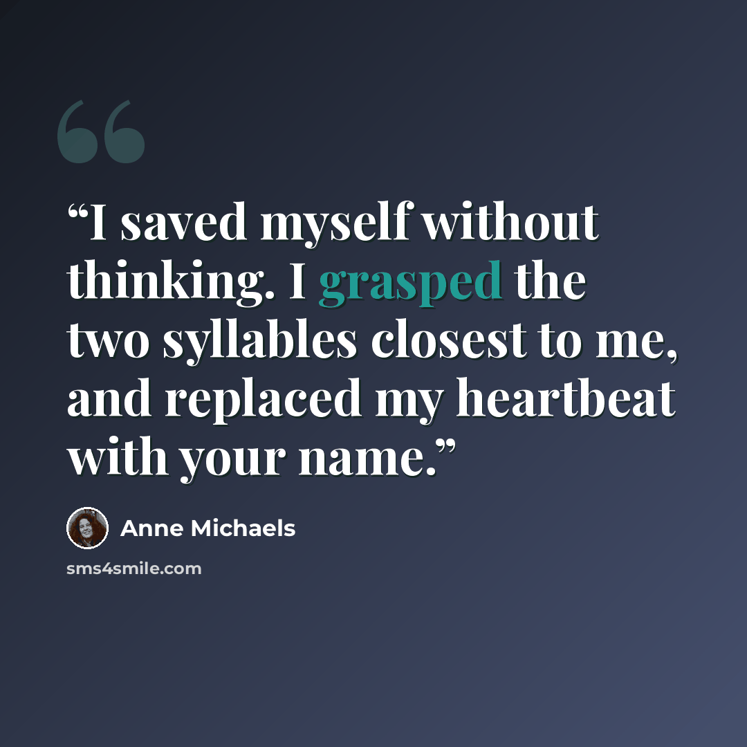 “I saved myself without thinking. I grasped the two syllables closest to me, and replaced my heartbeat with your name.” quote by Anne Michaels