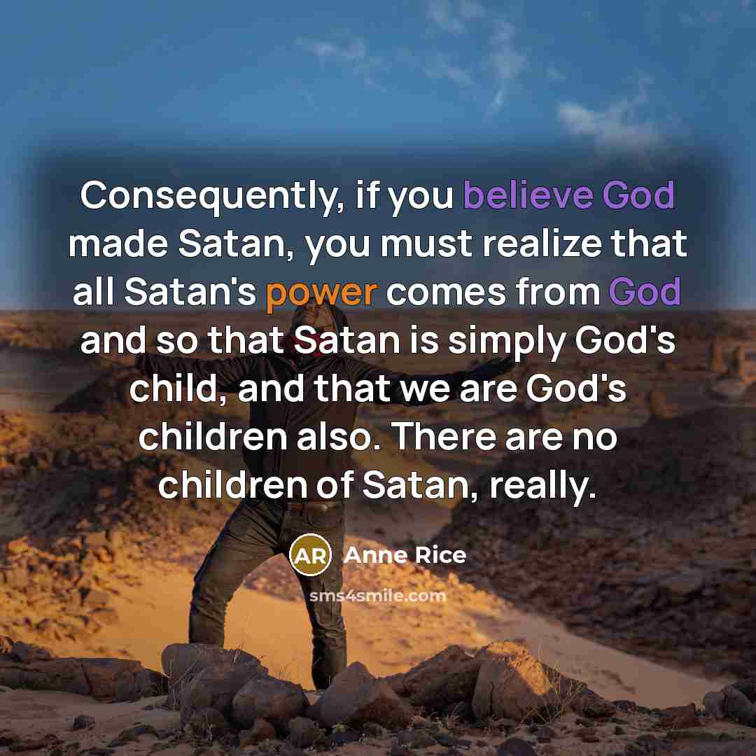 “Consequently, if you believe God made Satan, you must realize that all Satan's power comes from God and so that Satan is simply God's child, and that we are God's children also. There are no children of Satan, really.” quote by Anne Rice
