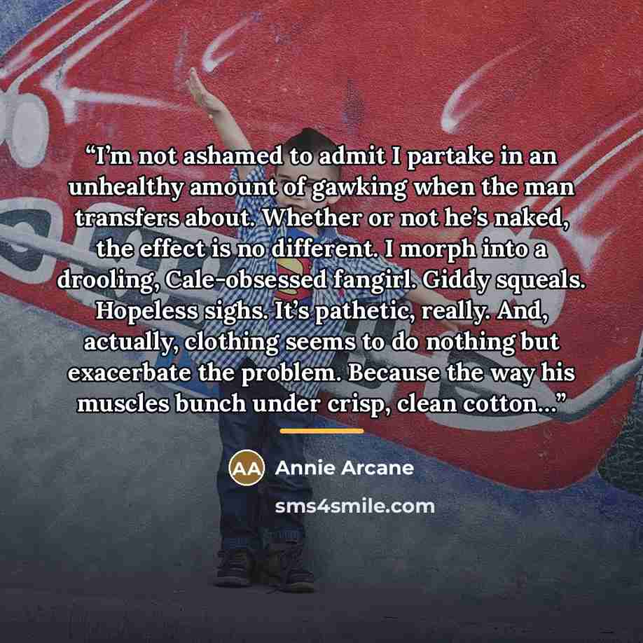 “I’m not ashamed to admit I partake in an unhealthy amount of gawking when the man transfers about. Whether or not he’s naked, the effect is no different. I morph into a drooling, Cale-obsessed fangirl. Giddy squeals. Hopeless sighs. It’s pathetic, really. And, actually, clothing seems to do…” quote by Annie Arcane