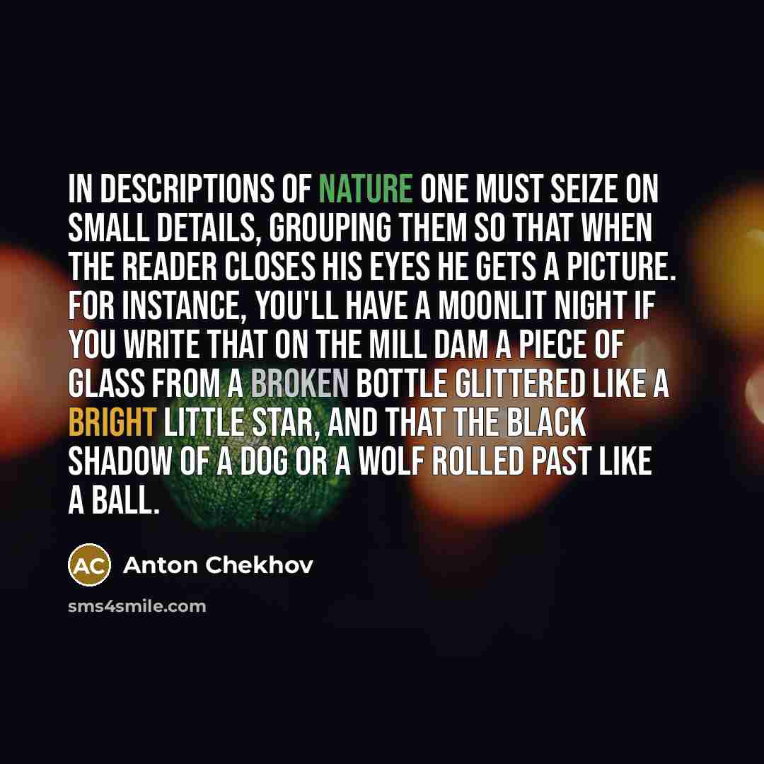 “In descriptions of Nature one must seize on small details, grouping them so that when the reader closes his eyes he gets a picture. For instance, you'll have a moonlit night if you write that on the mill dam a piece of glass from a broken bottle glittered like a bright little star, and that the…” quote by Anton Chekhov