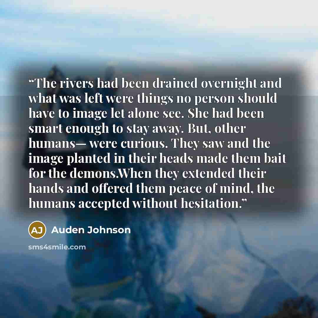 “The rivers had been drained overnight and what was left were things no person should have to image let alone see. She had been smart enough to stay away. But, other humans— were curious. They saw and the image planted in their heads made them bait for the demons.When they extended their hands and…” quote by Auden Johnson