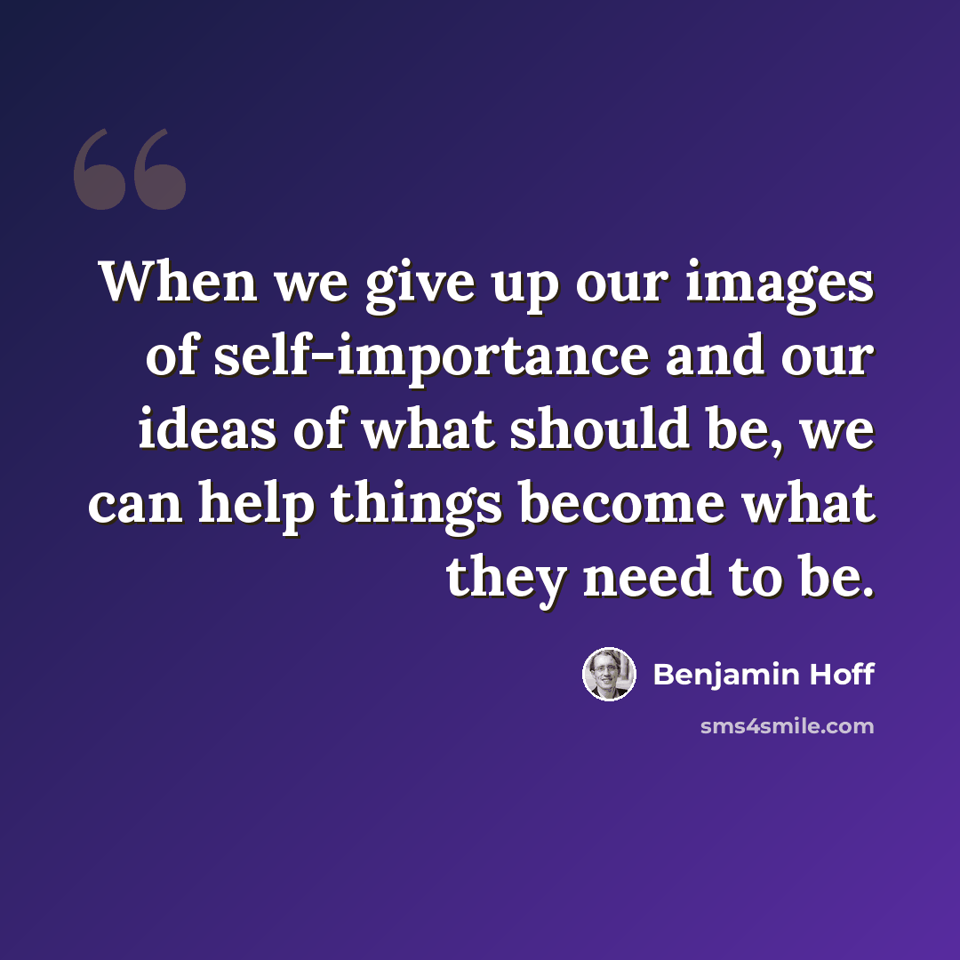 “When we give up our images of self-importance and our ideas of what should be, we can help things become what they need to be.” quote by Benjamin Hoff