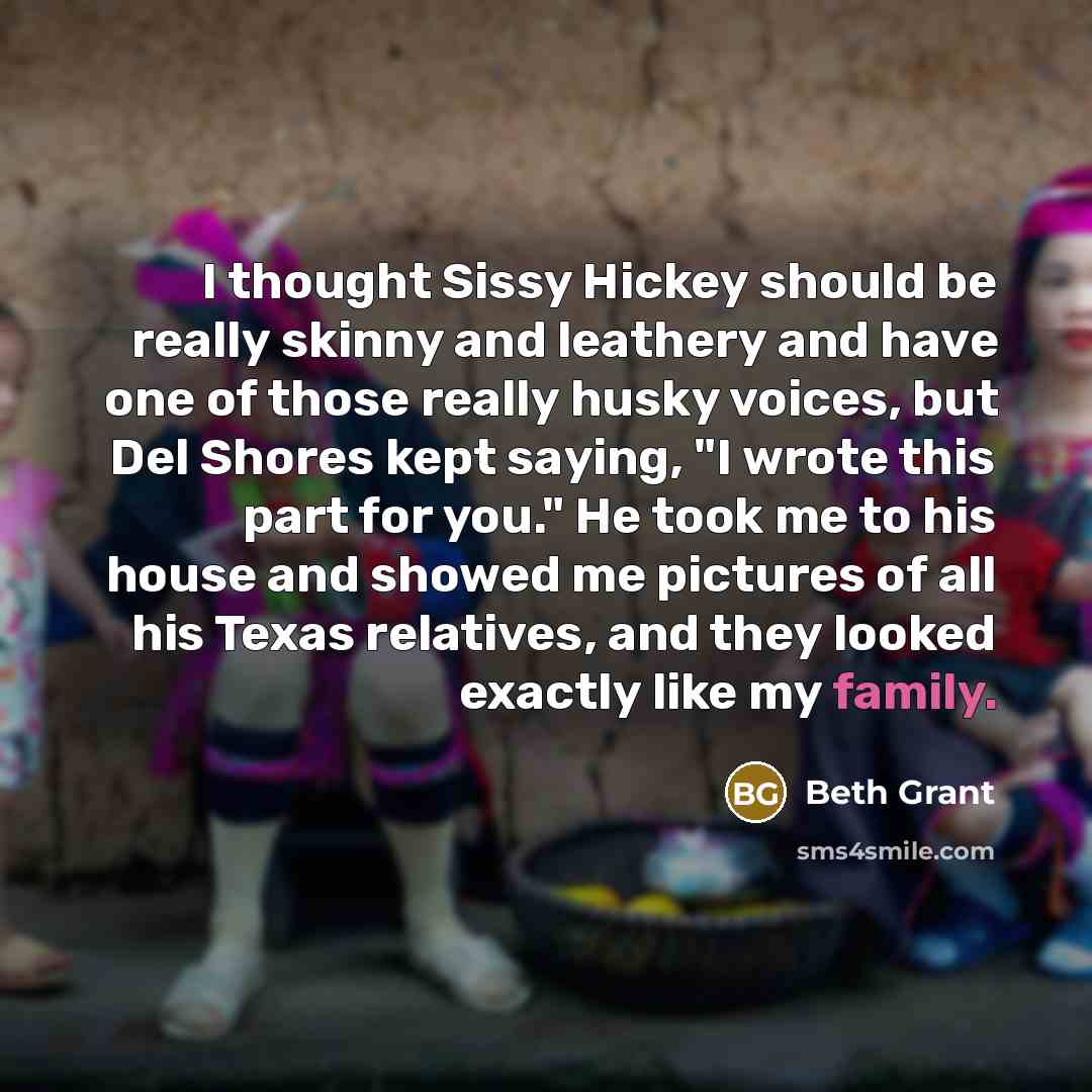 “I thought Sissy Hickey should be really skinny and leathery and have one of those really husky voices, but Del Shores kept saying, "I wrote this part for you." He took me to his house and showed me pictures of all his Texas relatives, and they looked exactly like my family.” quote by Beth Grant