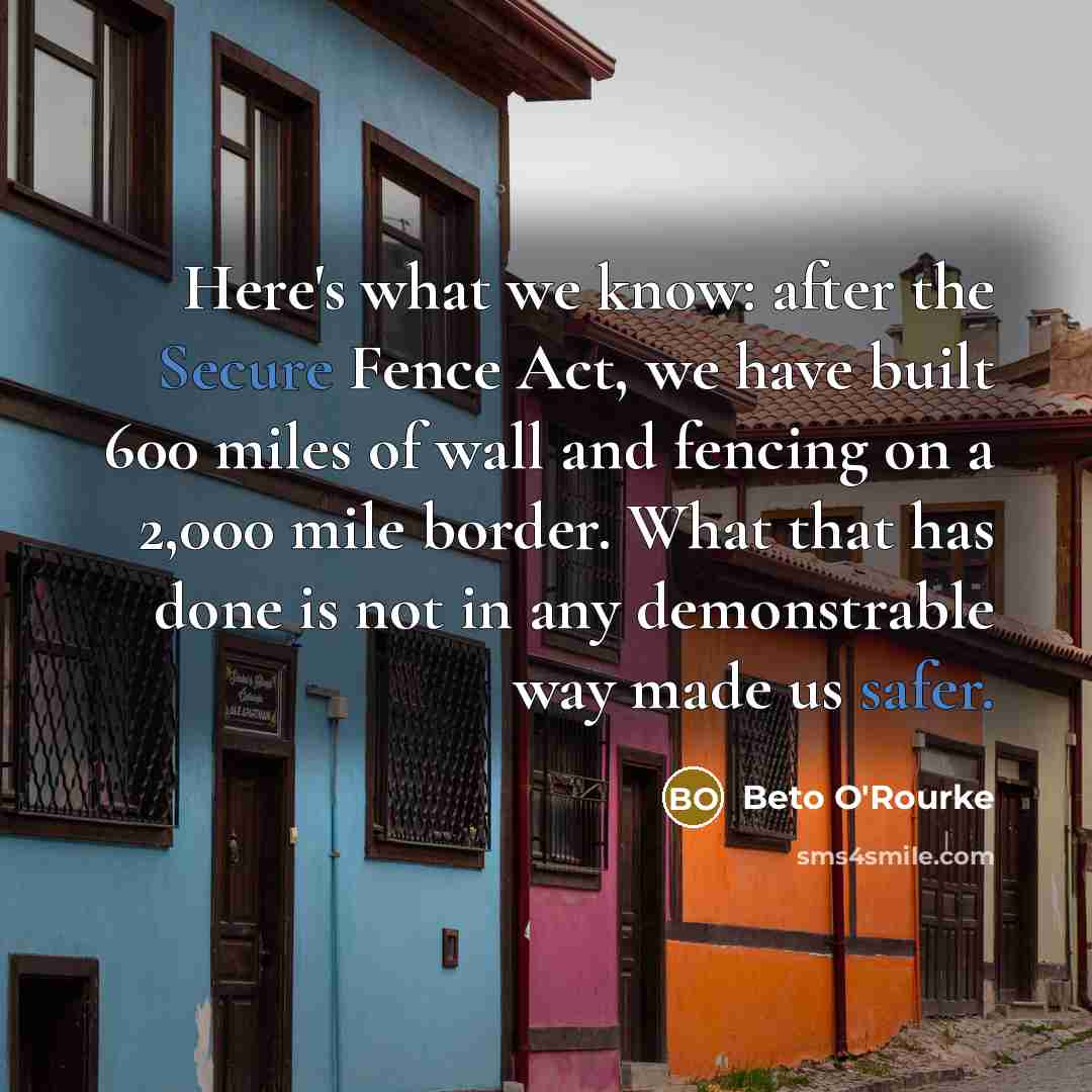 “Here's what we know: after the Secure Fence Act, we have built 600 miles of wall and fencing on a 2,000 mile border. What that has done is not in any demonstrable way made us safer.” quote by Beto O'Rourke