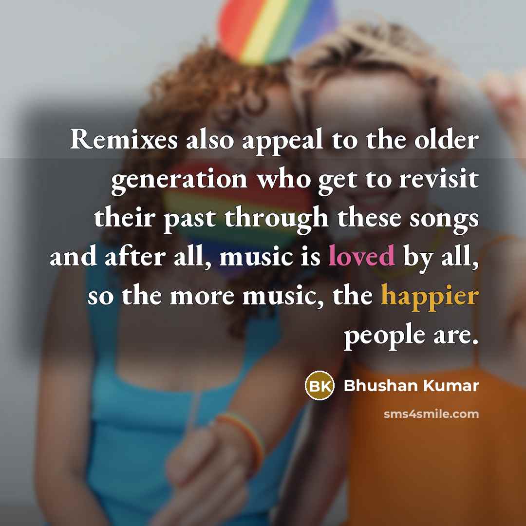 “Remixes also appeal to the older generation who get to revisit their past through these songs and after all, music is loved by all, so the more music, the happier people are.” quote by Bhushan Kumar