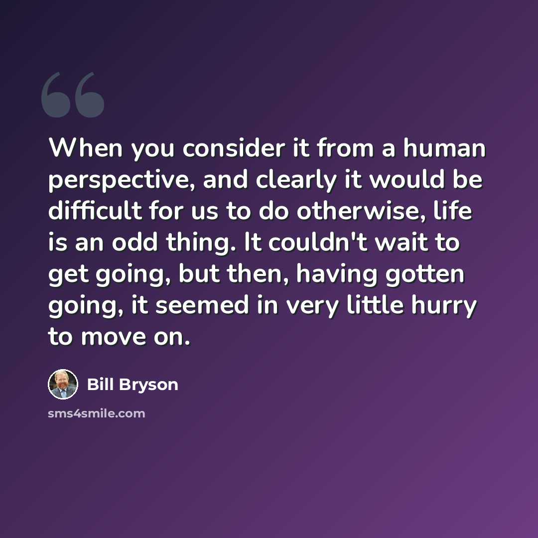 “When you consider it from a human perspective, and clearly it would be difficult for us to do otherwise, life is an odd thing. It couldn't wait to get going, but then, having gotten going, it seemed in very little hurry to move on.” quote by Bill Bryson