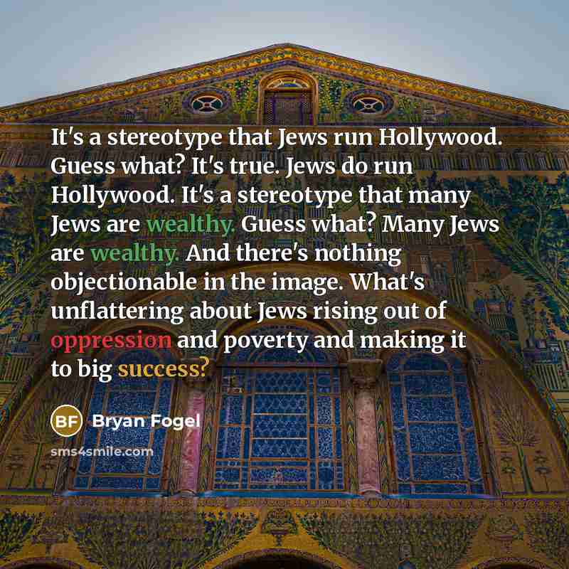 “It's a stereotype that Jews run Hollywood. Guess what? It's true. Jews do run Hollywood. It's a stereotype that many Jews are wealthy. Guess what? Many Jews are wealthy. And there's nothing objectionable in the image. What's unflattering about Jews rising out of oppression and poverty and making…” quote by Bryan Fogel