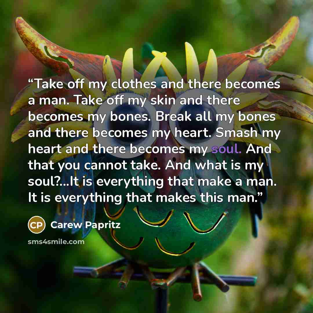 “Take off my clothes and there becomes a man. Take off my skin and there becomes my bones. Break all my bones and there becomes my heart. Smash my heart and there becomes my soul. And that you cannot take. And what is my soul?...It is everything that make a man. It is everything that makes this man.” quote by Carew Papritz