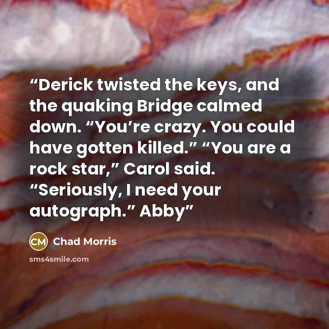 “Derick twisted the keys, and the quaking Bridge calmed down. “You’re crazy. You could have gotten killed.” “You are a rock star,” Carol said. “Seriously, I need your autograph.” Abby” quote by Chad Morris