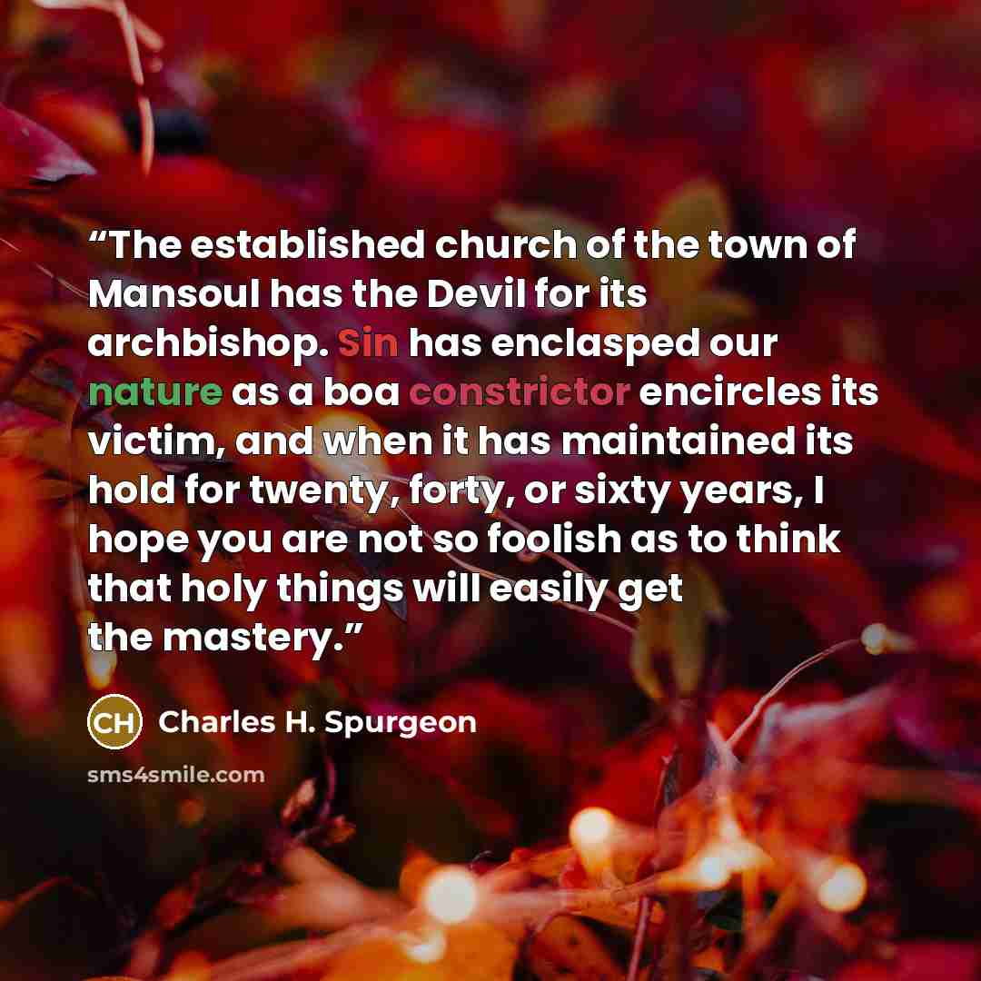 “The established church of the town of Mansoul has the Devil for its archbishop. Sin has enclasped our nature as a boa constrictor encircles its victim, and when it has maintained its hold for twenty, forty, or sixty years, I hope you are not so foolish as to think that holy things will easily get…” quote by Charles H. Spurgeon
