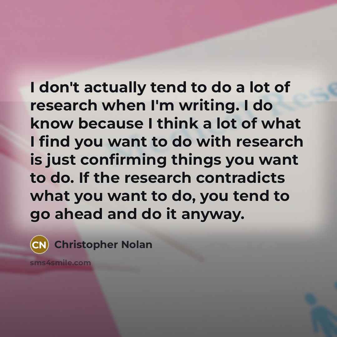 “I don't actually tend to do a lot of research when I'm writing. I do know because I think a lot of what I find you want to do with research is just confirming things you want to do. If the research contradicts what you want to do, you tend to go ahead and do it anyway.” quote by Christopher Nolan