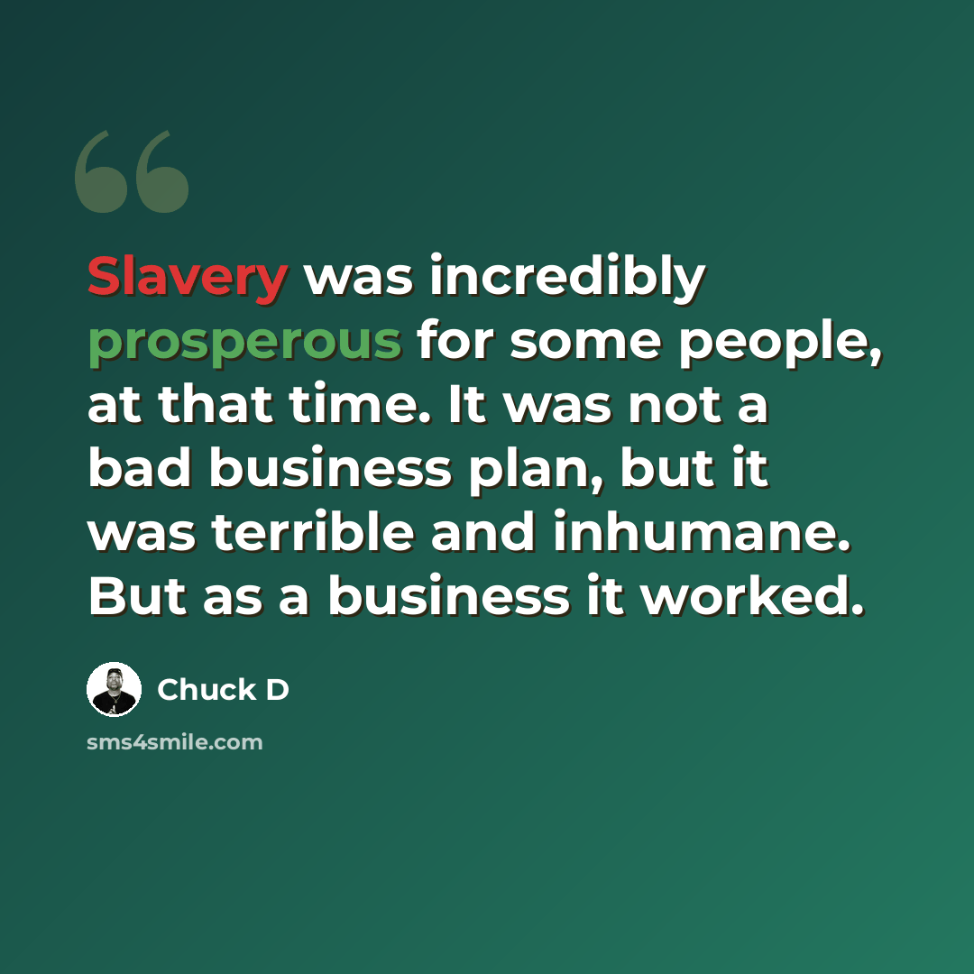 “Slavery was incredibly prosperous for some people, at that time. It was not a bad business plan, but it was terrible and inhumane. But as a business it worked.” quote by Chuck D