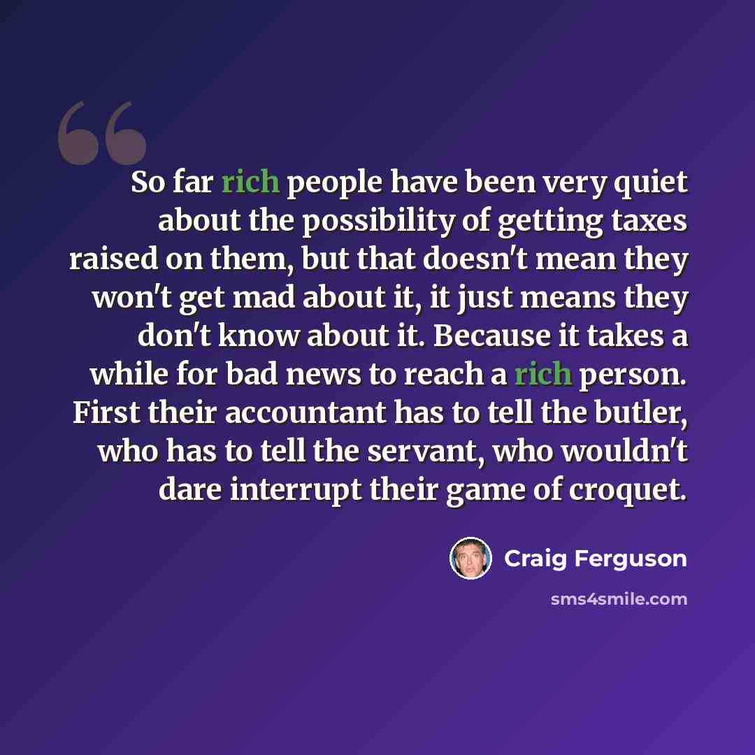 “So far rich people have been very quiet about the possibility of getting taxes raised on them, but that doesn't mean they won't get mad about it, it just means they don't know about it. Because it takes a while for bad news to reach a rich person. First their accountant has to tell the butler, who…” quote by Craig Ferguson