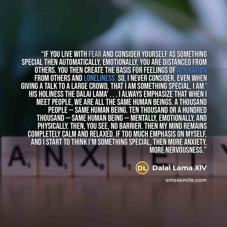 “If you live with fear and consider yourself as something special then automatically, emotionally, you are distanced from others. You then create the basis for feelings of alienation from others and loneliness. So, I never consider, even when giving a talk to a large crowd, that I am something…” quote by Dalai Lama XIV