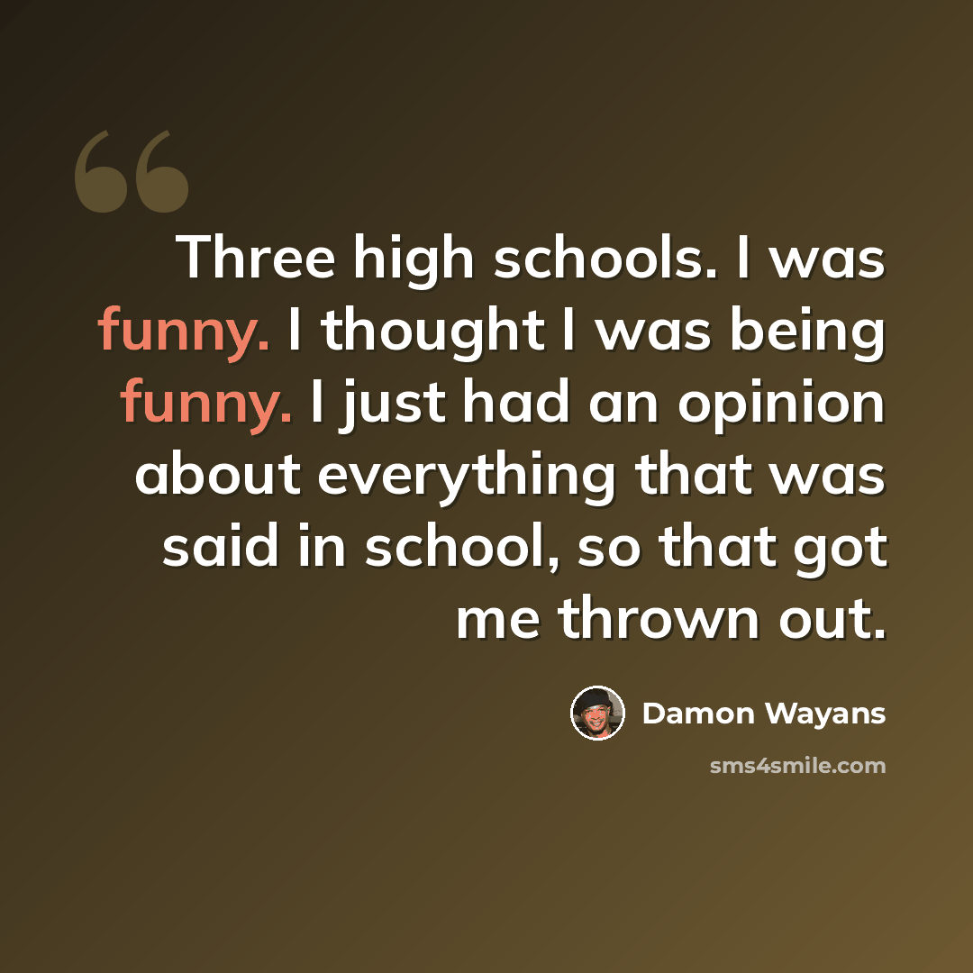 “Three high schools. I was funny. I thought I was being funny. I just had an opinion about everything that was said in school, so that got me thrown out.” quote by Damon Wayans