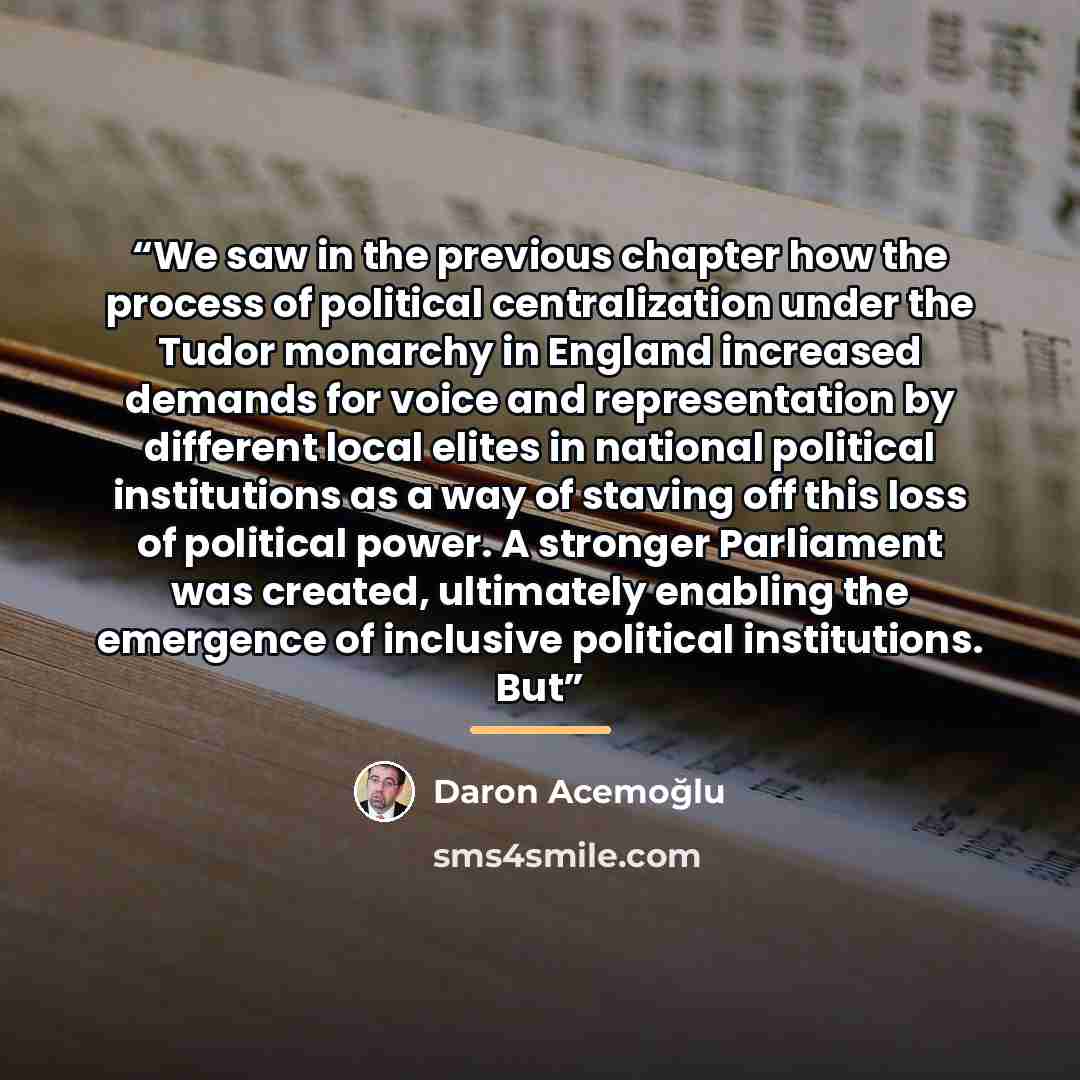 “We saw in the previous chapter how the process of political centralization under the Tudor monarchy in England increased demands for voice and representation by different local elites in national political institutions as a way of staving off this loss of political power. A stronger Parliament was…” quote by Daron Acemoğlu