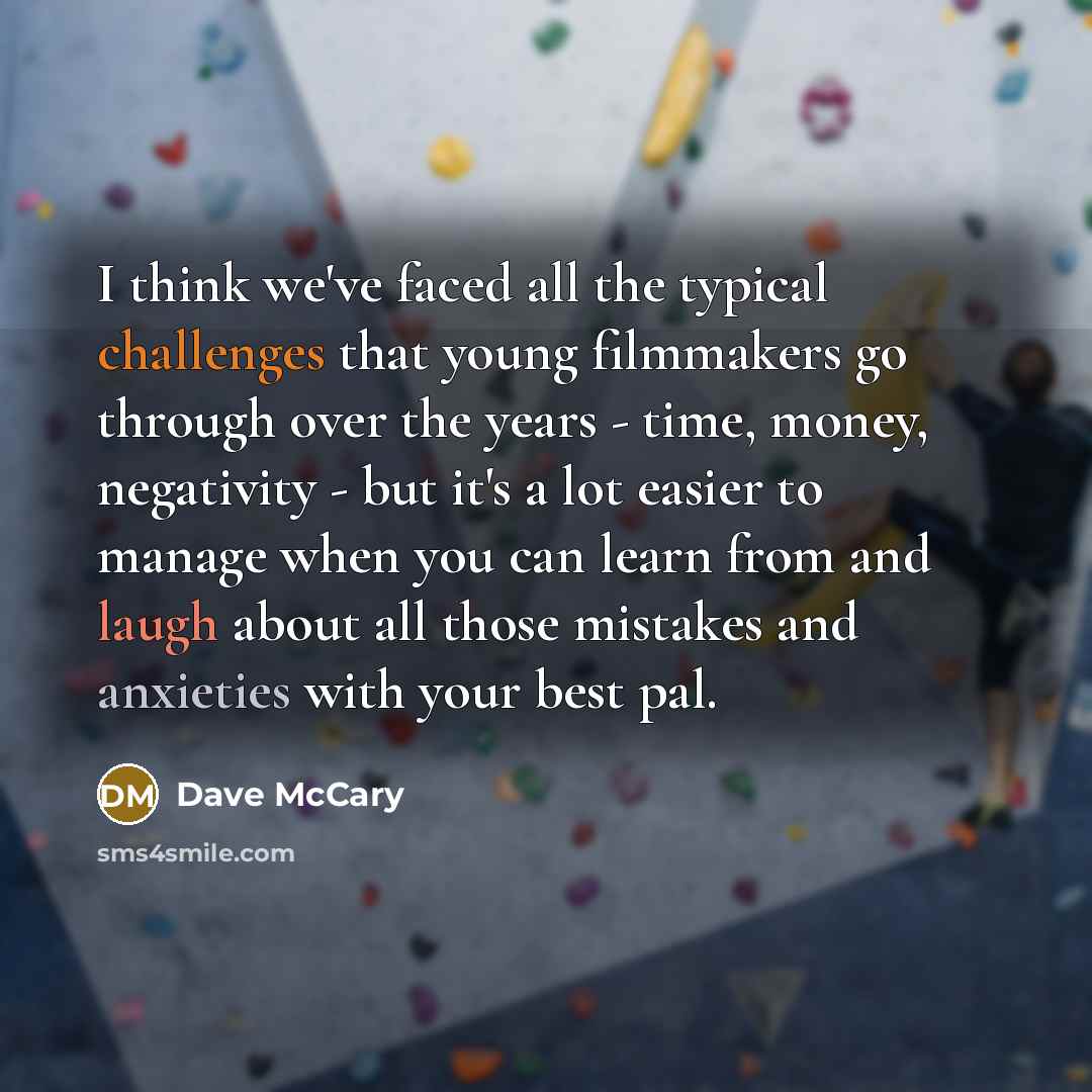 “I think we've faced all the typical challenges that young filmmakers go through over the years - time, money, negativity - but it's a lot easier to manage when you can learn from and laugh about all those mistakes and anxieties with your best pal.” quote by Dave McCary