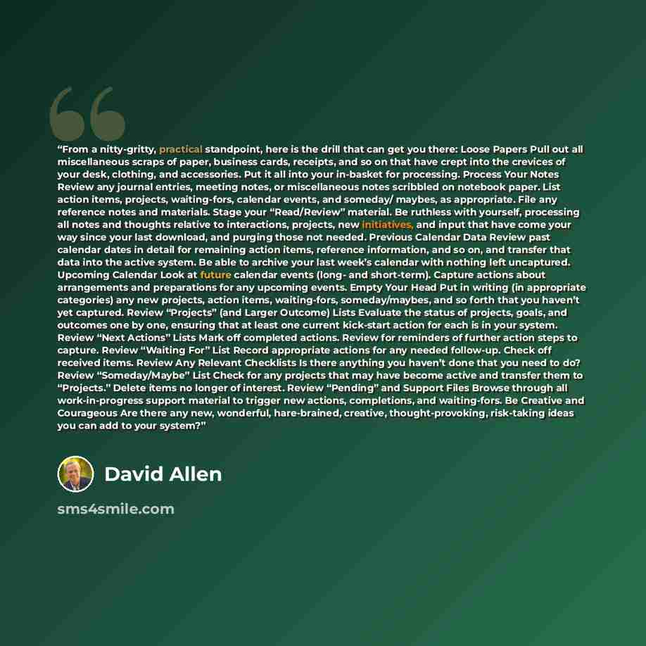 “From a nitty-gritty, practical standpoint, here is the drill that can get you there: Loose Papers Pull out all miscellaneous scraps of paper, business cards, receipts, and so on that have crept into the crevices of your desk, clothing, and accessories. Put it all into your in-basket for…” quote by David Allen