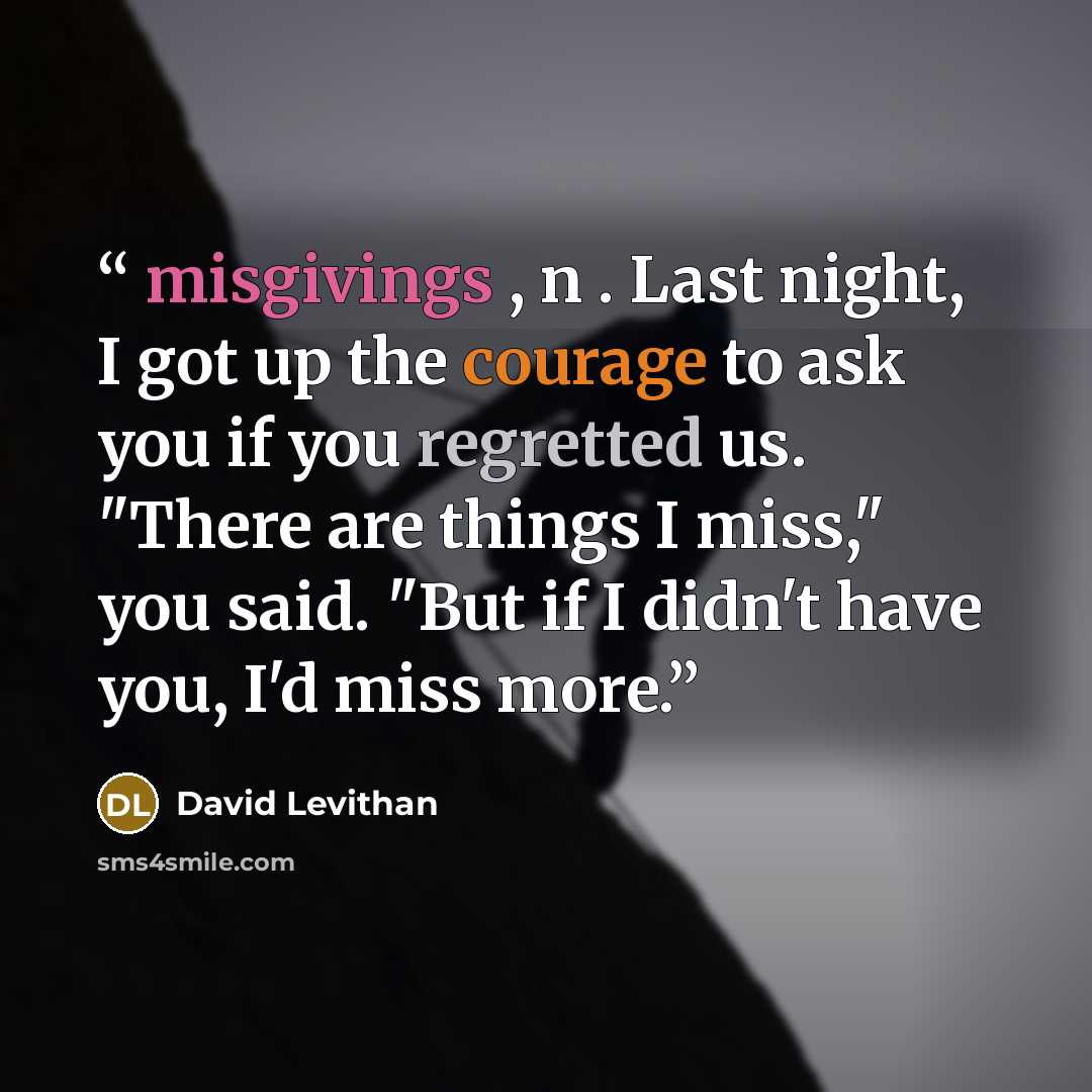 “misgivings , n . Last night, I got up the courage to ask you if you regretted us. "There are things I miss," you said. "But if I didn't have you, I'd miss more.” quote by David Levithan