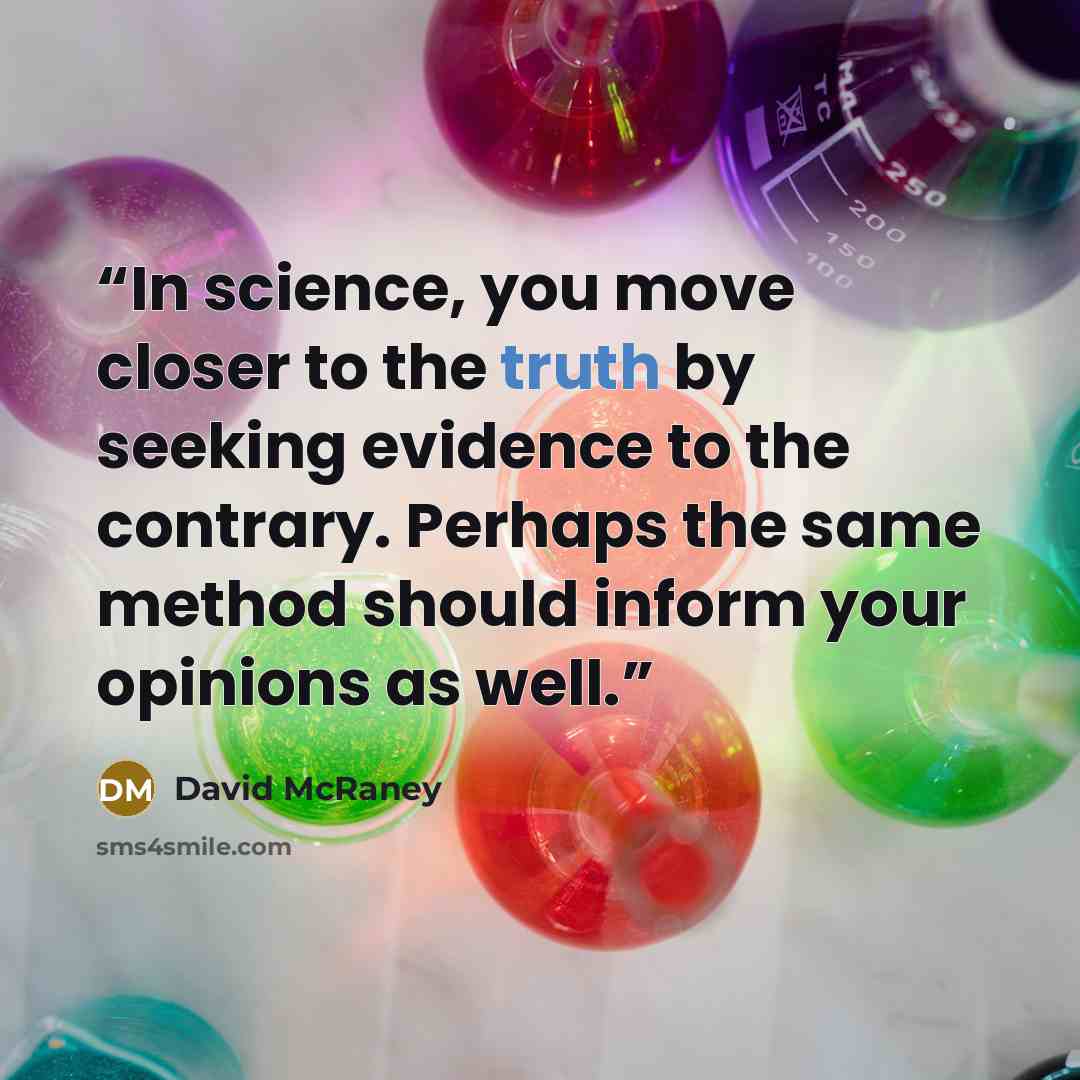 “In science, you move closer to the truth by seeking evidence to the contrary. Perhaps the same method should inform your opinions as well.” quote by David McRaney
