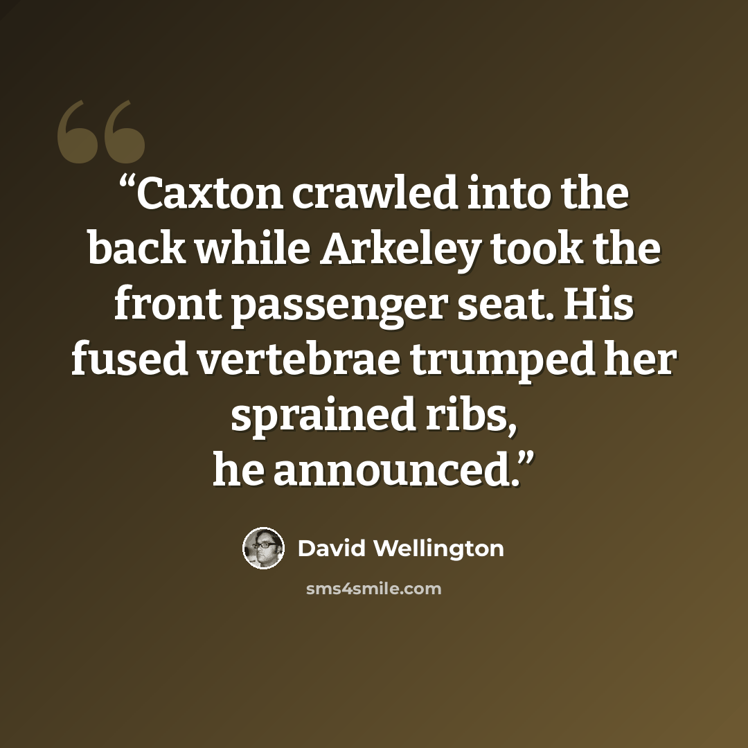 “Caxton crawled into the back while Arkeley took the front passenger seat. His fused vertebrae trumped her sprained ribs, he announced.” quote by David Wellington
