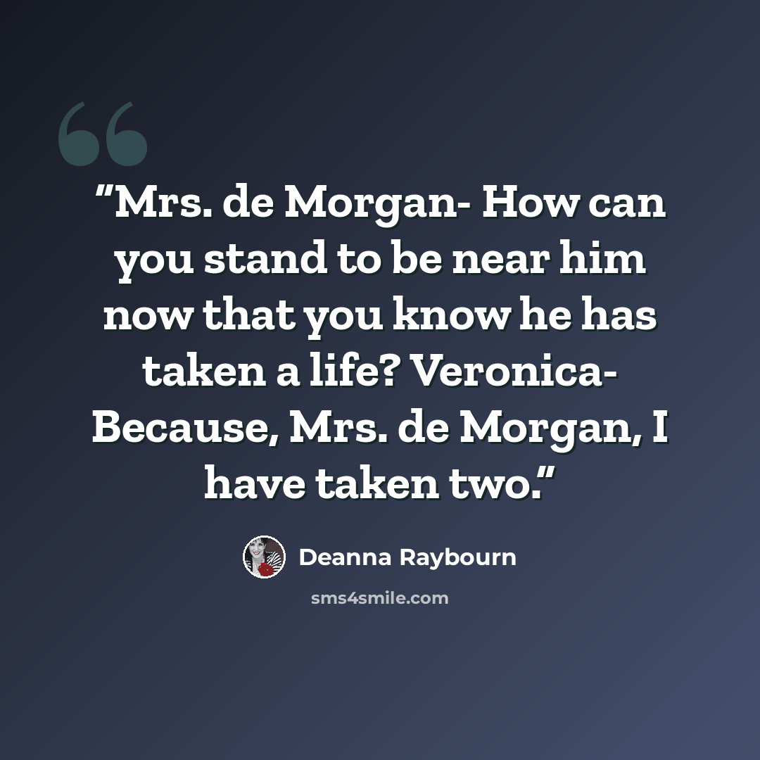 “Mrs. de Morgan- How can you stand to be near him now that you know he has taken a life? Veronica- Because, Mrs. de Morgan, I have taken two.” quote by Deanna Raybourn
