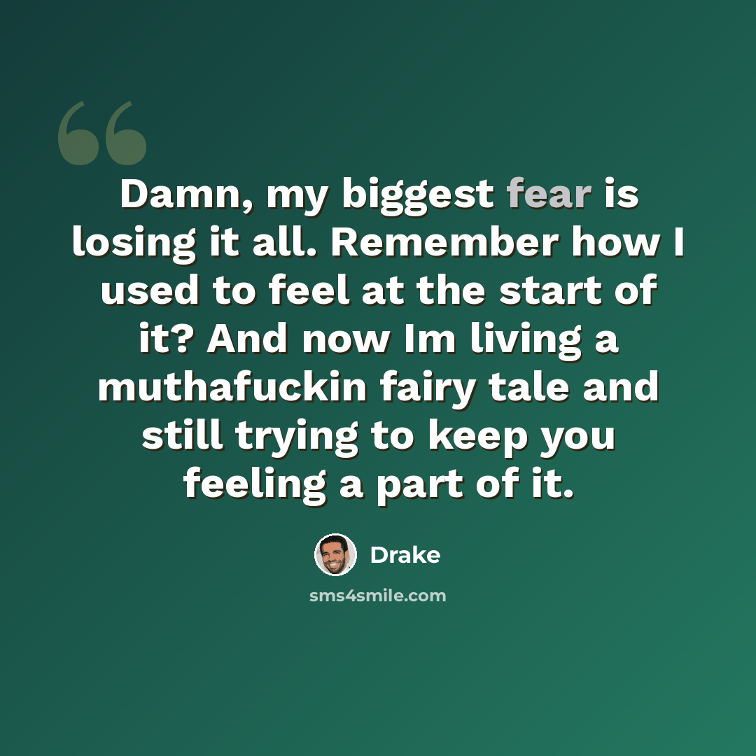 “Damn, my biggest fear is losing it all. Remember how I used to feel at the start of it? And now Im living a muthafuckin fairy tale and still trying to keep you feeling a part of it.” quote by Drake