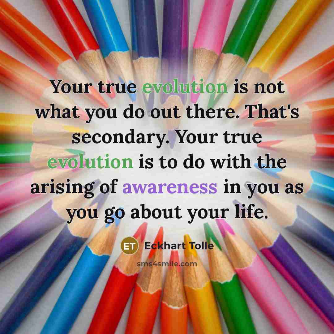 “Your true evolution is not what you do out there. That's secondary. Your true evolution is to do with the arising of awareness in you as you go about your life.” quote by Eckhart Tolle