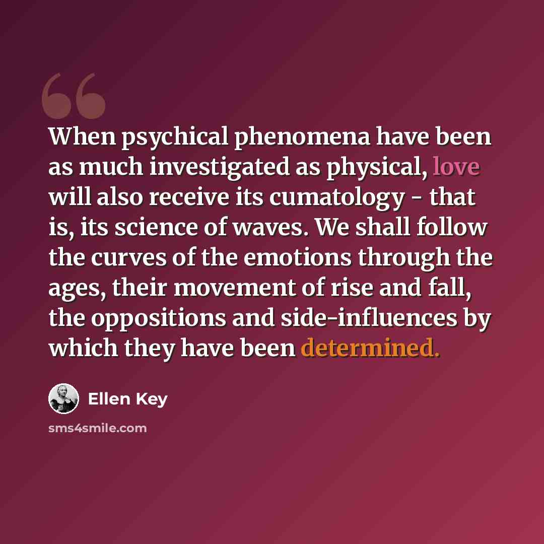 “When psychical phenomena have been as much investigated as physical, love will also receive its cumatology - that is, its science of waves. We shall follow the curves of the emotions through the ages, their movement of rise and fall, the oppositions and side-influences by which they have been…” quote by Ellen Key
