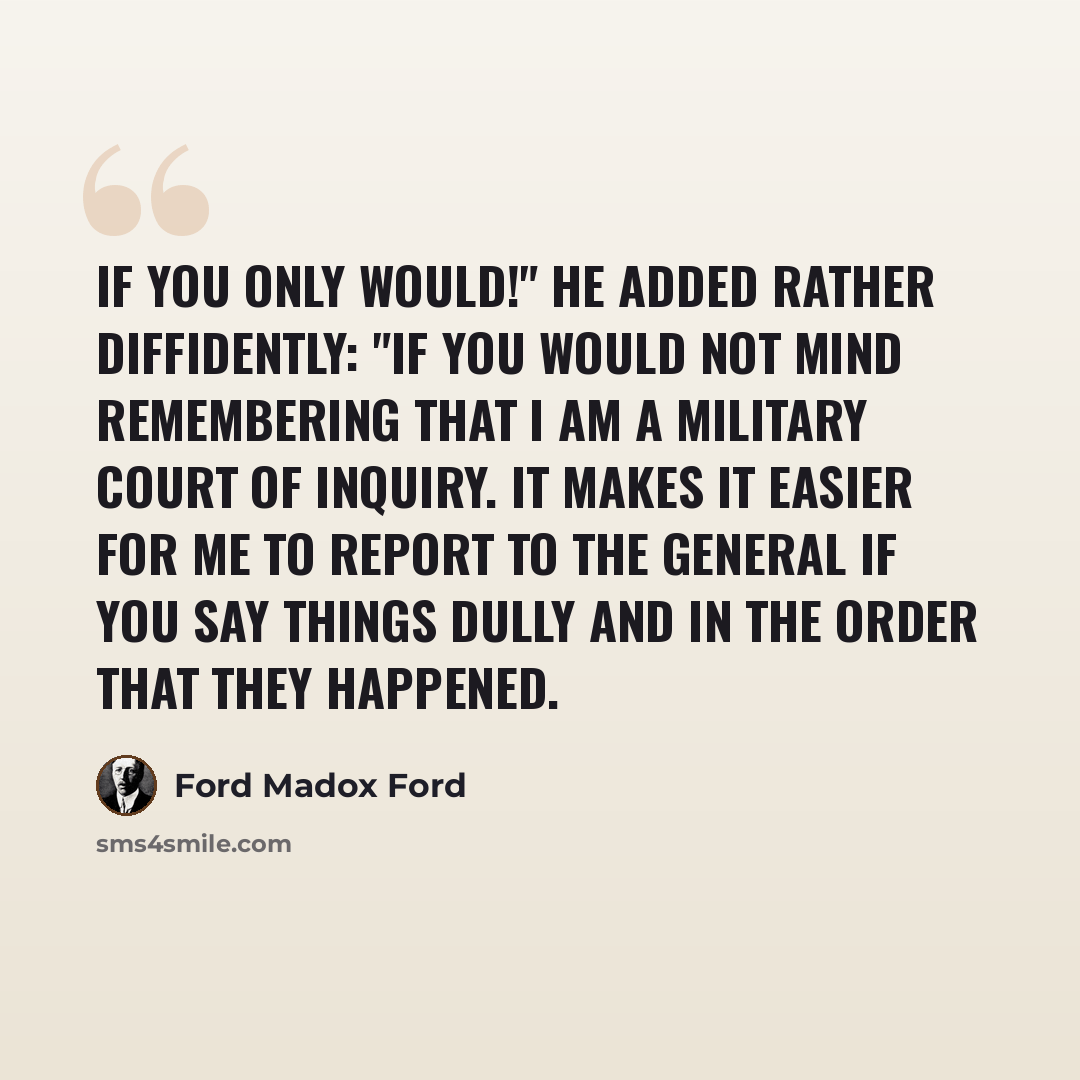 “If you only would!" He added rather diffidently: "If you would not mind remembering that I am a military court of inquiry. It makes it easier for me to report to the general if you say things dully and in the order that they happened.” quote by Ford Madox Ford