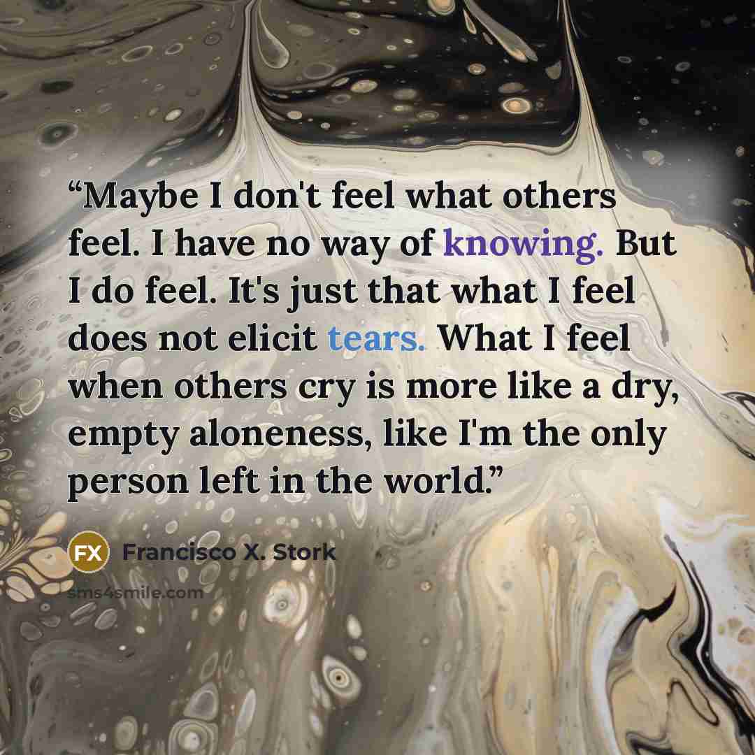 “Maybe I don't feel what others feel. I have no way of knowing. But I do feel. It's just that what I feel does not elicit tears. What I feel when others cry is more like a dry, empty aloneness, like I'm the only person left in the world.” quote by Francisco X. Stork