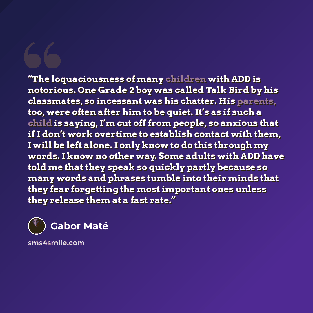 “The loquaciousness of many children with ADD is notorious. One Grade 2 boy was called Talk Bird by his classmates, so incessant was his chatter. His parents, too, were often after him to be quiet. It’s as if such a child is saying, I’m cut off from people, so anxious that if I don’t work overtime…” quote by Gabor Maté